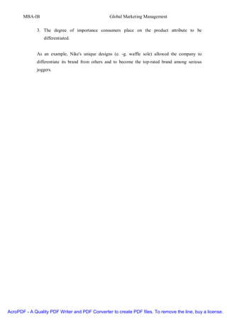 MBA-IB                                     Global Marketing Management


              3. The degree of importance consumers place on the product attribute to be
                 differentiated.


              As an example, Nike's unique designs (e. -g. waffle sole) allowed the company to
              differentiate its brand from others and to become the top-rated brand among serious
              joggers.




AcroPDF - A Quality PDF Writer and PDF Converter to create PDF files. To remove the line, buy a license.
 