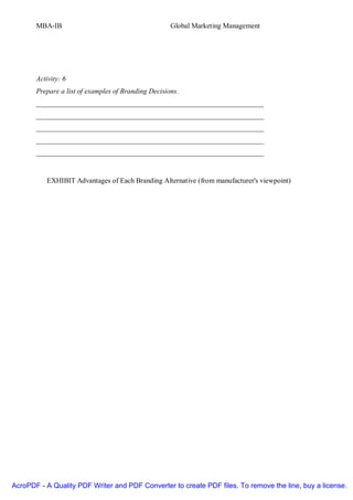 MBA-IB                                        Global Marketing Management




       Activity: 6
       Prepare a list of examples of Branding Decisions.
       ________________________________________________________________
       ________________________________________________________________
       ________________________________________________________________
       ________________________________________________________________
       ________________________________________________________________


          EXHIBIT Advantages of Each Branding Alternative (from manufacturer's viewpoint)




AcroPDF - A Quality PDF Writer and PDF Converter to create PDF files. To remove the line, buy a license.
 