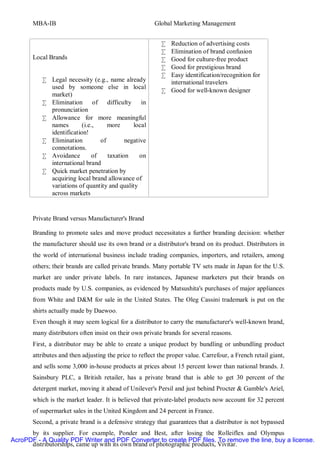MBA-IB                                           Global Marketing Management


                                                           • Reduction of advertising costs
                                                           • Elimination of brand confusion
       Local Brands                                        • Good for culture-free product
                                                           • Good for prestigious brand
                                                           • Easy identification/recognition for
          • Legal necessity (e.g., name already              international travelers
            used by someone else in local
                                                           • Good for well-known designer
            market)
          • Elimination of difficulty in
            pronunciation
          • Allowance for more meaningful
            names        (i.e.,     more      local
            identification!
          • Elimination          of        negative
            connotations.
          • Avoidance         of    taxation     on
            international brand
          • Quick market penetration by
            acquiring local brand allowance of
            variations of quantity and quality
            across markets


       Private Brand versus Manufacturer's Brand

       Branding to promote sales and move product necessitates a further branding decision: whether
       the manufacturer should use its own brand or a distributor's brand on its product. Distributors in
       the world of international business include trading companies, importers, and retailers, among
       others; their brands are called private brands. Many portable TV sets made in Japan for the U.S.
       market are under private labels. In rare instances, Japanese marketers put their brands on
       products made by U.S. companies, as evidenced by Matsushita's purchases of major appliances
       from White and D&M for sale in the United States. The Oleg Cassini trademark is put on the
       shirts actually made by Daewoo.
       Even though it may seem logical for a distributor to carry the manufacturer's well-known brand,
       many distributors often insist on their own private brands for several reasons.
       First, a distributor may be able to create a unique product by bundling or unbundling product
       attributes and then adjusting the price to reflect the proper value. Carrefour, a French retail giant,
       and sells some 3,000 in-house products at prices about 15 percent lower than national brands. J.
       Sainsbury PLC, a British retailer, has a private brand that is able to get 30 percent of the
       detergent market, moving it ahead of Unilever's Persil and just behind Procter & Gamble's Ariel,
       which is the market leader. It is believed that private-label products now account for 32 percent
       of supermarket sales in the United Kingdom and 24 percent in France.
       Second, a private brand is a defensive strategy that guarantees that a distributor is not bypassed
      by its supplier. For example, Ponder and Best, after losing the Rolleiflex and Olympus
AcroPDF - A Quality PDF Writer and PDF Converter to create PDF files. To remove the line, buy a license.
      distributorships, came up with its own brand of photographic products, Vivitar.
 