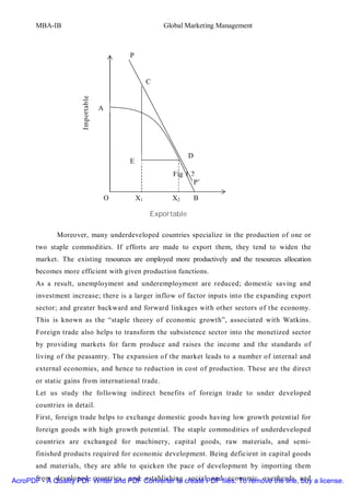 MBA-IB                                            Global Marketing Management



                                            P


                                                     C
                       Importable


                                    A




                                                                  D
                                            E
                                                           Fig 1.2
                                                                  P’

                                        O       X1         X2         B

                                                     Exportable

              Moreover, many underdeveloped countries specialize in the production of one or
       two staple commodities. If efforts are made to export them, they tend to widen the
       market. The existing resources are employed more productively and the resources allocation
       becomes more efficient with given production functions.
       As a result, unemployment and underemployment are reduced; domestic saving and
       investment increase; there is a larger inflow of factor inputs into the expanding export
       sector; and greater backward and forward linkages with other sectors of the economy.
       This is known as the “staple theory of economic growth”, associated with Watkins.
       Foreign trade also helps to transform the subsistence sector into the monetized sector
       by providing markets for farm produce and raises the income and the standards of
       living of the peasantry. The expansion of the market leads to a number of internal and
       external economies, and hence to reduction in cost of production. These are the direct
       or static gains from international trade.
       Let us study the following indirect benefits of foreign trade to under developed
       countries in detail.
       First, foreign trade helps to exchange domestic goods having low growth potential for
       foreign goods with high growth potential. The staple commodities of underdeveloped
       countries are exchanged for machinery, capital goods, raw materials, and semi-
       finished products required for economic development. Being deficient in capital goods
       and materials, they are able to quicken the pace of development by importing them

AcroPDF - A Quality PDF countries, PDF Converter to create PDF files. To remove the line, and a license.
      from developed Writer and and establishing social and economic overheads buy
 