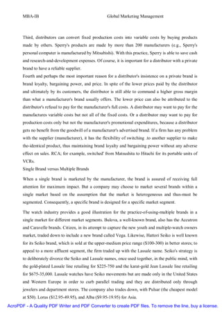 MBA-IB                                          Global Marketing Management



       Third, distributors can convert fixed production costs into variable costs by buying products
       made by others. Sperry's products are made by more than 200 manufacturers (e.g., Sperry's
       personal computer is manufactured by Mitsubishi). With this practice, Sperry is able to save cash
       and research-and-development expenses. Of course, it is important for a distributor with a private
       brand to have a reliable supplier.
       Fourth and perhaps the most important reason for a distributor's insistence on a private brand is
       brand loyalty, bargaining power, and price. In spite of the lower prices paid by the distributor
       and ultimately by its customers, the distributor is still able to command a higher gross margin
       than what a manufacturer's brand usually offers. The lower price can also be attributed to the
       distributor's refusal to pay for the manufacturer's full costs. A distributor may want to pay for the
       manufactures variable costs but not all of the fixed costs. Or a distributor may want to pay for
       production costs only but not the manufacturer's promotional expenditures, because a distributor
       gets no benefit from the goodwill of a manufacturer's advertised brand. If a firm has any problem
       with the supplier (manufacturer), it has the flexibility of switching .to another supplier to make
       the-identical product, thus maintaining brand loyalty and bargaining power without any adverse
       effect on sales. RCA; for example, switched' from Matsushita to Hitachi for its portable units of
       VCRs.
       Single Brand versus Multiple Brands

       When a single brand is marketed by the manufacturer, the brand is assured of receiving full
       attention for maximum impact. But a company may choose to market several brands within a
       single market based on the assumption that the market is heterogeneous and thus-must be
       segmented. Consequently, a specific brand is designed for a specific market segment.

       The watch industry provides a good illustration for the practice-of-using-multiple brands in a
       single market for different market segments. Bulova, a well-known brand, also has the Accutron
       and Caravelle brands. Citizen, in its attempt to capture the new youth and multiple-watch owners
       market, traded down to include a new brand called Vega. Likewise, Hattori Seiko is well known
       for its Seiko brand, which is sold at the upper-medium price range ($100-300) in better stores; to
       appeal to a more affluent segment, the firm traded up with the Lassale name. Seiko's strategy is
       to deliberately divorce the Seiko and Lassale names, once used together, in the public mind, with
       the gold-plated Lassale line retailing for $225-750 and the karat-gold Jean Lassale line retailing
       for $675-35,000. Lassale watches have Seiko movements but are made only in the United States
       and Western Europe in order to curb parallel trading and they are distributed only through
       jewelers and department stores. The company also trades down, with Pulsar (the cheapest model
       at $50). Lorus ($12.95-49.95), and Alba ($9.95-19.95) for Asia.
AcroPDF - A Quality PDF Writer and PDF Converter to create PDF files. To remove the line, buy a license.
 