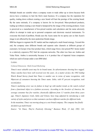 MBA-IB                                         Global Marketing Management


       Multiple brands are suitable when a company wants to trade either up or down because both
       moves have a tendency to hurt the firm's main business. If a company has the reputation for
       quality, trading down without creating a new brand will hurt the prestige of the existing brand.
       By the same rationale, if a company is known for its low-priced. Mass-produced products,
       trading up without creating a new brand is hampered by the image of the existing products. Casio
       is perceived as a manufacturer of low-priced watches and calculators and the name adversely
       affects its attempt to trade up to personal computers and electronic musical instruments. To
       overcome this kind of problem, Honda uses the Acura name for its sporty cars so that Acura's
       image is not affected by the more pedestrian Honda image.
       IBM has begun to segment the PC market and has employed a multi brand strategy. Toward this
       end, the company aims different brands and separate sales channels at different groups of
       customers. In Europe it has four product lines, which range from a law-priced PS/1 home model
       to a relatively expensive PS/2 hub far corporate networks. The other two lines are Ambra and
       Value Paint. Ambra is noteworthy because it is it product line of imparted Asian computers
       which are said in Europe under a non IBM label.
        Exhibit:
        Cultural Dimension Multi-brand Marketing
        Timex's most valuable asset may be its brand name. Its advertisements showing how rugged.
        Timex watches have been well received over the years. As a matter of fact, the 1992 Gallup
        Watch Brand Survey found that Timex is number one in terms of name recognition, with
        98percent of consumers knowing the Timex name. Seiko, with 87 percent recognition, took
        second place.
        Timex's marketing error was its failure to keep' up with market trends as the watch evolved
        from a functional object to a fashion accessory. According to the Jewelers of America, the
        average consumer has five watches, drastically different from 1.5 watches from thirty years
        ago. Timex's Japanese rivals, Seiko and Citizen, have long adjusted by introducing a wide
        variety of styles and prices so that customers can have different watches for different looks.
        In the meantime, Timex was moving along as a one-brand company. The company has finally
        decided to go multi-brand.
        Source: "At Timex, They're Positively Glowing," Business Week, 12 July 1993. 141.




AcroPDF - A Quality PDF Writer and PDF Converter to create PDF files. To remove the line, buy a license.
 