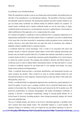 MBA-IB                                            Global Marketing Management


       Local Brands versus Worldwide Brand

       When the manufacturer decides to put its awn brand name and the product, the problem does not
       end there if the manufacturer is an International marketer. The possibility of having to modify
       the trademark cannot be dismissed: The international marketer must then consider whether to use
       just one brand name worldwide are different brands far different markets are countries. To
       market brands worldwide and to market worldwide brands are not the same thing .A single,
       worldwide brand is also known as: an international, universal, or global brand. A Euro-brand is a
       slight modification of this approach, as it is a single product far a single
       For a brand to be global or worldwide it must by definition have a commonly understood set of
       characteristics and benefits in all of the markets where it is marketed. Coca cola is a global brand
       in the sense that it has been successful in maintaining similar perceptions across countries and
       cultures. However, most other brand does not enjoy this kind of consistency thus making it
       debatable whether a gullible brand is a practical solution.
       A worldwide brand has several advantages. First, it tends to be associated with status and
       prestige. Second, it achieves maximum market impact overall while reducing advertising costs
       because only one brand is pushed. Bata Ltd. a Canadian shoe marketer and retailer in ninety-two
       countries found out form it s research that consumers greatly though Bata to be a local concern,
       no matter the country surveyed. The company thus decided to become and official sponsor of
       world cup soccer in order to enhance Bata’s international stature. For Bata and others it is easier
       to achiever worldwide exposure for one brand than it is for multiple local brands. Too many
       brands create confusion and fragmentation.
       Third, a worldwide brand provides a convenient identification, and international travelers can
       easily recognize the product. There would be no sense in creating multiple brands for such
       international products as Time magazine, American Express credit card, Diner's Club credit card,
       Shell gasoline, and so on;
       Finally, a worldwide brand is an appropriate approach when a product has a good reputation or is
       known for quality. In such a case, a company would be wise to extend the brand name to other
       products in the product line. This strategy has been used extensively by GE In another case, 3M
       perceived commonalities in consumer demographics and market development worldwide; in
       response, it devised a "convergence remarketing" strategy to develop global identity for its
       Scotch brand of electronic recording products, whose design prominently displays the Scotch
       name and a globelike logo.
       The use of multiple brands, also known as the local or individual approach, is probably much
       more common than many people realize. The automobile industry is a good example. The
       Japanese strategy is to introduce a new car in Japan for one year before exporting it to the U.S.
AcroPDF - A QualityaPDF Writer andToyota XX and Datsun Sunny, dubbed To remove the line, buy a license.
      market under different name. PDF Converter to create PDF files. Toyota Supra and Nissan
 