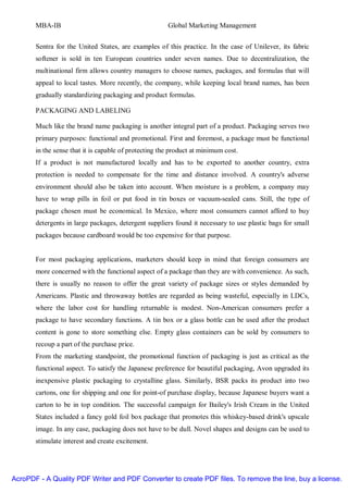 MBA-IB                                          Global Marketing Management


       Sentra for the United States, are examples of this practice. In the case of Unilever, its fabric
       softener is sold in ten European countries under seven names. Due to decentralization, the
       multinational firm allows country managers to choose names, packages, and formulas that will
       appeal to local tastes. More recently, the company, while keeping local brand names, has been
       gradually standardizing packaging and product formulas.

       PACKAGING AND LABELING

       Much like the brand name packaging is another integral part of a product. Packaging serves two
       primary purposes: functional and promotional. First and foremost, a package must be functional
       in the sense that it is capable of protecting the product at minimum cost.
       If a product is not manufactured locally and has to be exported to another country, extra
       protection is needed to compensate for the time and distance involved. A country's adverse
       environment should also be taken into account. When moisture is a problem, a company may
       have to wrap pills in foil or put food in tin boxes or vacuum-sealed cans. Still, the type of
       package chosen must be economical. In Mexico, where most consumers cannot afford to buy
       detergents in large packages, detergent suppliers found it necessary to use plastic bags for small
       packages because cardboard would be too expensive for that purpose.


       For most packaging applications, marketers should keep in mind that foreign consumers are
       more concerned with the functional aspect of a package than they are with convenience. As such,
       there is usually no reason to offer the great variety of package sizes or styles demanded by
       Americans. Plastic and throwaway bottles are regarded as being wasteful, especially in LDCs,
       where the labor cost for handling returnable is modest. Non-American consumers prefer a
       package to have secondary functions. A tin box or a glass bottle can be used after the product
       content is gone to store something else. Empty glass containers can be sold by consumers to
       recoup a part of the purchase price.
       From the marketing standpoint, the promotional function of packaging is just as critical as the
       functional aspect. To satisfy the Japanese preference for beautiful packaging, Avon upgraded its
       inexpensive plastic packaging to crystalline glass. Similarly, BSR packs its product into two
       cartons, one for shipping and one for point-of purchase display, because Japanese buyers want a
       carton to be in top condition. The successful campaign for Bailey's Irish Cream in the United
       States included a fancy gold foil box package that promotes this whiskey-based drink's upscale
       image. In any case, packaging does not have to be dull. Novel shapes and designs can be used to
       stimulate interest and create excitement.




AcroPDF - A Quality PDF Writer and PDF Converter to create PDF files. To remove the line, buy a license.
 