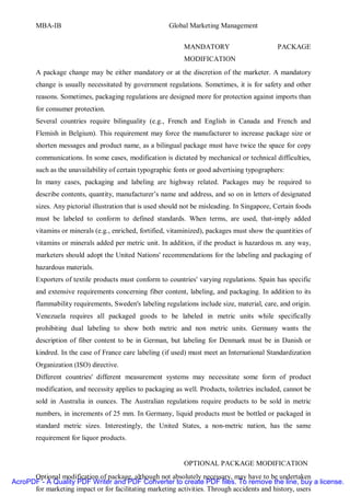 MBA-IB                                          Global Marketing Management


                                                            MANDATORY                         PACKAGE
                                                            MODIFICATION
       A package change may be either mandatory or at the discretion of the marketer. A mandatory
       change is usually necessitated by government regulations. Sometimes, it is for safety and other
       reasons. Sometimes, packaging regulations are designed more for protection against imports than
       for consumer protection.
       Several countries require bilinguality (e.g., French and English in Canada and French and
       Flemish in Belgium). This requirement may force the manufacturer to increase package size or
       shorten messages and product name, as a bilingual package must have twice the space for copy
       communications. In some cases, modification is dictated by mechanical or technical difficulties,
       such as the unavailability of certain typographic fonts or good advertising typographers:
       In many cases, packaging and labeling are highway related. Packages may be required to
       describe contents, quantity, manufacturer’s name and address, and so on in letters of designated
       sizes. Any pictorial illustration that is used should not be misleading. In Singapore, Certain foods
       must be labeled to conform to defined standards. When terms, are used, that-imply added
       vitamins or minerals (e.g., enriched, fortified, vitaminized), packages must show the quantities of
       vitamins or minerals added per metric unit. In addition, if the product is hazardous m. any way,
       marketers should adopt the United Nations' recommendations for the labeling and packaging of
       hazardous materials.
       Exporters of textile products must conform to countries' varying regulations. Spain has specific
       and extensive requirements concerning fiber content, labeling, and packaging. In addition to its
       flammability requirements, Sweden's labeling regulations include size, material, care, and origin.
       Venezuela requires all packaged goods to be labeled in metric units while specifically
       prohibiting dual labeling to show both metric and non metric units. Germany wants the
       description of fiber content to be in German, but labeling for Denmark must be in Danish or
       kindred. In the case of France care labeling (if used) must meet an International Standardization
       Organization (ISO) directive.
       Different countries' different measurement systems may necessitate some form of product
       modification, and necessity applies to packaging as well. Products, toiletries included, cannot be
       sold in Australia in ounces. The Australian regulations require products to be sold in metric
       numbers, in increments of 25 mm. In Germany, liquid products must be bottled or packaged in
       standard metric sizes. Interestingly, the United States, a non-metric nation, has the same
       requirement for liquor products.


                                                            OPTIONAL PACKAGE MODIFICATION
      Optional modification of package, although not absolutely necessary, may have to be undertaken
AcroPDF - A Quality PDF Writer and PDF Converter to create PDF files. To remove the line, buy a license.
      for marketing impact or for facilitating marketing activities. Through accidents and history, users
 