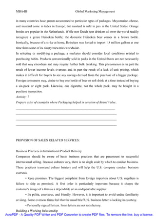 MBA-IB                                           Global Marketing Management


       in many countries have grown accustomed to particular types of packages. Mayonnaise, cheese,
       and mustard come in tubes in Europe, but mustard is sold in jars in the United States. Orange
       bottles are popular in the Netherlands. While non-Dutch beer drinkers all over the world readily
       recognize a green Heineken bottle; the domestic Heineken beer comes in a brown bottle.
       Ironically, because of a strike at home, Heineken was forced to import 1.8 million gallons at one
       time from some of its ninety breweries worldwide.
       In selecting or modifying a package, a marketer should consider local conditions related to
       purchasing habits. Products conventionally sold in packs in the United States are not necessarily
       sold that way elsewhere and may require further bulk breaking. This phenomenon is in part the
       result of lower income levels overseas and in part the result of a lack of unit pricing, which
       makes it difficult for buyers to see any savings derived from the purchase of a bigger package.
       Foreign consumers may, desire to buy one bottle of beer or soft drink at a time instead of buying
       a six-pack or eight pack. Likewise, one cigarette, not the whole pack, may be bought in a
       purchase transaction.
       Activity: 7
       Prepare a list of examples where Packaging helped in creation of Brand Value..
       _______________________________________________________________
       ________________________________________________________________
       ________________________________________________________________
       ________________________________________________________________




       PROVISION OF SALES RELATED SERVICES:


       Business Practices in International Product Delivery
       Companies should be aware of basic business practices that are paramount to successful
       international selling. Because cultures vary, there is no single code by which to conduct business.
       These practices transcend culture barriers and will help the U.S. company conduct business
       overseas.
              • Keep promises. The biggest complaint from foreign importers about U.S. suppliers is
       failure to ship as promised. A first order is particularly important because it shapes the
       customer's image of a firm as a dependable or an undependable supplier.
              • Be polite, courteous, and friendly. However, it is important to avoid undue familiarity
       or slang. Some overseas firms feel that the usual brief U.S. business letter is lacking in courtesy.
              • Personally sign all letters. Form letters are not satisfactory.
      Building a Working Relationship
AcroPDF - A Quality PDF Writer and PDF Converter to create PDF files. To remove the line, buy a license.
 