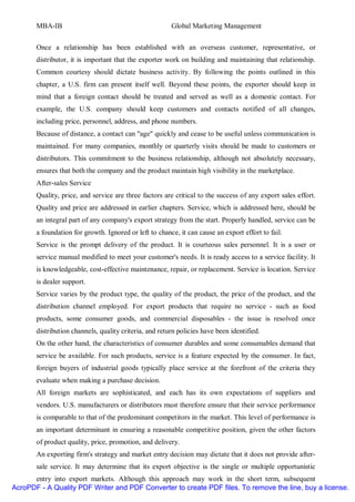 MBA-IB                                           Global Marketing Management


       Once a relationship has been established with an overseas customer, representative, or
       distributor, it is important that the exporter work on building and maintaining that relationship.
       Common courtesy should dictate business activity. By following the points outlined in this
       chapter, a U.S. firm can present itself well. Beyond these points, the exporter should keep in
       mind that a foreign contact should be treated and served as well as a domestic contact. For
       example, the U.S. company should keep customers and contacts notified of all changes,
       including price, personnel, address, and phone numbers.
       Because of distance, a contact can "age" quickly and cease to be useful unless communication is
       maintained. For many companies, monthly or quarterly visits should be made to customers or
       distributors. This commitment to the business relationship, although not absolutely necessary,
       ensures that both the company and the product maintain high visibility in the marketplace.
       After-sales Service
       Quality, price, and service are three factors are critical to the success of any export sales effort.
       Quality and price are addressed in earlier chapters. Service, which is addressed here, should be
       an integral part of any company's export strategy from the start. Properly handled, service can be
       a foundation for growth. Ignored or left to chance, it can cause an export effort to fail.
       Service is the prompt delivery of the product. It is courteous sales personnel. It is a user or
       service manual modified to meet your customer's needs. It is ready access to a service facility. It
       is knowledgeable, cost-effective maintenance, repair, or replacement. Service is location. Service
       is dealer support.
       Service varies by the product type, the quality of the product, the price of the product, and the
       distribution channel employed. For export products that require no service - such as food
       products, some consumer goods, and commercial disposables - the issue is resolved once
       distribution channels, quality criteria, and return policies have been identified.
       On the other hand, the characteristics of consumer durables and some consumables demand that
       service be available. For such products, service is a feature expected by the consumer. In fact,
       foreign buyers of industrial goods typically place service at the forefront of the criteria they
       evaluate when making a purchase decision.
       All foreign markets are sophisticated, and each has its own expectations of suppliers and
       vendors. U.S. manufacturers or distributors must therefore ensure that their service performance
       is comparable to that of the predominant competitors in the market. This level of performance is
       an important determinant in ensuring a reasonable competitive position, given the other factors
       of product quality, price, promotion, and delivery.
       An exporting firm's strategy and market entry decision may dictate that it does not provide after-
       sale service. It may determine that its export objective is the single or multiple opportunistic
      entry into export markets. Although this approach may work in the short term, subsequent
AcroPDF - A Quality PDF Writer and PDF Converter to create PDF files. To remove the line, buy a license.
 