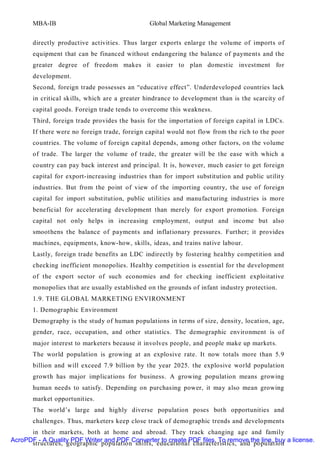 MBA-IB                                   Global Marketing Management


       directly productive activities. Thus larger exports enlarge the volume of imports of
       equipment that can be financed without endangering the balance of payments and the
       greater degree of freedom makes it easier to plan domestic investment for
       development.
       Second, foreign trade possesses an “educative effect”. Underdeveloped countries lack
       in critical skills, which are a greater hindrance to development than is the scarcity of
       capital goods. Foreign trade tends to overcome this weakness.
       Third, foreign trade provides the basis for the importation of foreign capital in LDCs.
       If there were no foreign trade, foreign capital would not flow from the rich to the poor
       countries. The volume of foreign capital depends, among other factors, on the volume
       of trade. The larger the volume of trade, the greater will be the ease with which a
       country can pay back interest and principal. It is, however, much easier to get foreign
       capital for export-increasing industries than for import substitution and public utilit y
       industries. But from the point of view of the importing country, the use of foreign
       capital for import substitution, public utilities and manufacturing industries is more
       beneficial for accelerating development than merely for export promotion. Foreign
       capital not only helps in increasing employment, output and income but also
       smoothens the balance of payments and inflationary pressures. Further; it provides
       machines, equipments, know-how, skills, ideas, and trains native labour.
       Lastly, foreign trade benefits an LDC indirectly by fostering healthy competition and
       checking inefficient monopolies. Healthy competition is essential for the development
       of the export sector of such economies and for checking inefficient exploitative
       monopolies that are usually established on the grounds of infant industry protection.
       1.9. THE GLOBAL MARKETING ENVIRONMENT
       1. Demographic Environment
       Demography is the study of human populations in terms of size, density, location, age,
       gender, race, occupation, and other statistics. The demographic environment is of
       major interest to marketers because it involves people, and people make up markets.
       The world population is growing at an explosive rate. It now totals more than 5.9
       billion and will exceed 7.9 billion by the year 2025. the explosive world population
       growth has major implications for business. A growing population means growing
       human needs to satisfy. Depending on purchasing power, it may also mean growing
       market opportunities.
       The world’s large and highly diverse population poses both opportunities and
       challenges. Thus, marketers keep close track of demographic trends and developments
      in their markets, both at home and abroad. They track changing age and family
AcroPDF - A Quality PDF Writer and PDF Converter to create PDF files. To remove the line, buy a license.
      structures, geographic population shifts, educational characteristics, and population
 