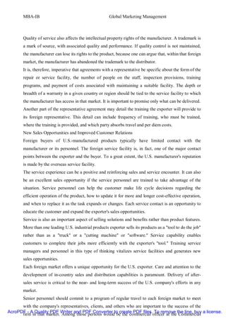 MBA-IB                                          Global Marketing Management



       Quality of service also affects the intellectual property rights of the manufacturer. A trademark is
       a mark of source, with associated quality and performance. If quality control is not maintained,
       the manufacturer can lose its rights to the product, because one can argue that, within that foreign
       market, the manufacturer has abandoned the trademark to the distributor.
       It is, therefore, imperative that agreements with a representative be specific about the form of the
       repair or service facility, the number of people on the staff, inspection provisions, training
       programs, and payment of costs associated with maintaining a suitable facility. The depth or
       breadth of a warranty in a given country or region should be tied to the service facility to which
       the manufacturer has access in that market. It is important to promise only what can be delivered.
       Another part of the representative agreement may detail the training the exporter will provide to
       its foreign representative. This detail can include frequency of training, who must be trained,
       where the training is provided, and which party absorbs travel and per diem costs.
       New Sales Opportunities and Improved Customer Relations
       Foreign buyers of U.S.-manufactured products typically have limited contact with the
       manufacturer or its personnel. The foreign service facility is, in fact, one of the major contact
       points between the exporter and the buyer. To a great extent, the U.S. manufacturer's reputation
       is made by the overseas service facility.
       The service experience can be a positive and reinforcing sales and service encounter. It can also
       be an excellent sales opportunity if the service personnel are trained to take advantage of the
       situation. Service personnel can help the customer make life cycle decisions regarding the
       efficient operation of the product, how to update it for more and longer cost-effective operation,
       and when to replace it as the task expands or changes. Each service contact is an opportunity to
       educate the customer and expand the exporter's sales opportunities.
       Service is also an important aspect of selling solutions and benefits rather than product features.
       More than one leading U.S. industrial products exporter sells its products as a "tool to do the job"
       rather than as a "truck" or a "cutting machine" or "software." Service capability enables
       customers to complete their jobs more efficiently with the exporter's "tool." Training service
       managers and personnel in this type of thinking vitalizes service facilities and generates new
       sales opportunities.
       Each foreign market offers a unique opportunity for the U.S. exporter. Care and attention to the
       development of in-country sales and distribution capabilities is paramount. Delivery of after-
       sales service is critical to the near- and long-term success of the U.S. company's efforts in any
       market.
       Senior personnel should commit to a program of regular travel to each foreign market to meet
      with the company's representatives, clients, and others who are important to the success of the
AcroPDF - A Quality PDF Writer and PDF Converter to create PDF files. To remove the line, buy a license.
      firm in that market. Among those persons would be the commercial officer at the Commercial
 