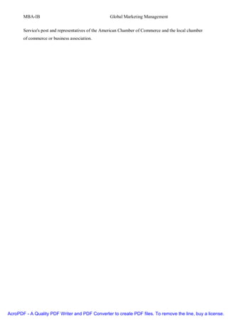 MBA-IB                                      Global Marketing Management


       Service's post and representatives of the American Chamber of Commerce and the local chamber
       of commerce or business association.




AcroPDF - A Quality PDF Writer and PDF Converter to create PDF files. To remove the line, buy a license.
 