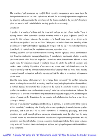 The benefits of such a program are twofold. First, executive management learns more about the
       foreign marketplace and the firm's capabilities. Second, the in-country representative appreciates
       the attention and understands the importance of the foreign market in the exporter's long-term
       plans. As a result, such visits help build a strong, productive relationship.

       Conclusion

       A product is a bundle of utilities, and the brand and package are part of this bundle. There is
       nothing unusual about consumers' reliance on brand names as a guide to product quality. As
       shown by the perfume industry, the mystique of a brand name may be so strong as to
       overshadow the product's physical attributes. When practical and well executed, branding allows
       a commodity to be transformed into a product. In doing so with the aid of product differentiation,
       brand loyalty is created, and the product can command a premium price.
       Branding decisions involve more than merely deciding whether a product should be branded or
       not. Branding entails other managerial decisions. A manufacturer must decide whether to use its
       own brand or that of its dealer on its product. A marketer must also determine whether to use a
       single brand for maximum impact or multiple brands to satisfy the different segments and
       markets more precisely. Regardless of the number of brands used, each brand name must be
       selected carefully with the international market in mind. Once selected, the brand name must be
       protected through registration, and other measures should be taken to prevent any infringement
       on that name.
       Like the brand name, which may have to be varied from one country to another, packaging
       should be changed when needed. Mandatory modification of packaging should not be considered
       a problem because the marketer has no choice in the matter-if a marketer wants to market a
       product; the marketer must conform to the country's stated packaging requirements. Unilever, for
       instance, has to conform to the French requirement of selling cube-shaped packs, not rectangular
       packs, of margarine. Its descriptions for mayonnaise and-salad dressing also have to vary from
       country to country.
       Optional or discretionary packaging modification, in contrast, is a more controllable variable
       within a marketer's marketing mix. Usually, discretionary packaging is moreJe1ated-to product
       promotion, and it can take on the same importance as mandatory packaging. Soft-drink
       containers are good example-of-how packaging requirements. must be observed. In many
       countries bottles are manufactured in metric sizes because of government requirements. And the
       containers must be made of glass because consumers abroad regard plastic throw-away bottles as
       being wasteful. Therefore, both mandatory and optional packaging changes should be considered
       at the same time.


AcroPDF - A Quality PDF Writer and PDF Converter to create PDF files. To remove the line, buy a license.
 