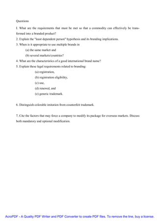 Questions

       I. What are the requirements that must be met so that a commodity can effectively be trans-
       formed into a branded product?
       2. Explain the "least dependent person" hypothesis and its branding implications.
       3. When is it appropriate to use multiple brands in
              (a) the same market and
              (b) several markets/countries?
       4. What are the characteristics of a good international brand name?
       5. Explain these legal requirements related to branding:
                      (a) registration,
                      (b) registration eligibility,
                      (c) use,
                      (d) renewal, and
                      (e) generic trademark.


       6. Distinguish colorable imitation from counterfeit trademark.


       7. Cite the factors that may force a company to modify its package for overseas markets. Discuss
       both mandatory and optional modification.




AcroPDF - A Quality PDF Writer and PDF Converter to create PDF files. To remove the line, buy a license.
 