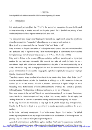 LESSON – 1
       Pricing Decisions and environmental influences in pricing decisions.

       1.1     Introduction


       It is a universally accepted fact that “Price” is the hero of any transaction, because the Demand
       for any commodity or service, depends on the price quoted for it; Similarly the supply of any
       commodity or service also depends an the price is paid for it.

       The transaction takes place where the prices for demand and supply meet. Under the conditions
       of perfect competition, “bargaining” takes place and an average price is arrived at.
       Here, it will be pertinent to define the 2 words “ Price’ and “Price Level”
       Price is defined as the particular value of exchange or money quoted for a particular commodity
       at a particular time of a particular day. (For instance the price in share market as well as the
       foreign exchange market varies 3 times a day i.e., at 10 A.M., 2 A.M. and 5. P.M.)
       Price level is defined as the average of higher quotations and lower quotations given by various
       dealers for one particular commodity (for example the price of goods is higher in air –
       conditioned shops with all facilites when compared to the price of the same commodity on a
       road – side dealers shop. This average price is the basis for demand and also repeated demand for
       goods. In the matter of Services like very popular high class hospitals, the changes ae very high
       than the Government Hospitals.
       Therefore wherever a new product is introduced in the market, this factor called ‘Price Level’
       must be considered as the basis for the Sales Price or selling price. In this connection the famous
       formula is CP + P = SP. Where CP is cost of purchase / production; P is profit margin and SP is
       the selling price. In the market economy of the capitalistic countries, this formula is generally
       followed because P is determined by Demand and supply, as per law of Demand.
       For a need product in the market if there is not much of competition, P can be more. In contrast,
       when there is cut – throat competition P may be less. Here, we may recollect the old saying that
       “failing at one unit in a million is better than aiming at one hundred and getting full success”.
       In the long run when the total sales is very high the P (Profit margin may be kept lower).
       Equally the P has to be fixed at a lowest level in market penetration conditions for a new
       product.
       In the global marketing management “Price” refers to the “Export Price” mainly. The global
       marketing management should pay a special attention to the development of suitable policies for
       pricing. They are analysed thoroughly as product policies.
       Almost all information on global firms apply a standard “mark-ups” to sales in any part of the
      global. This is probably because of the greater diversity of foreign market conditions, the various
AcroPDF - A Quality PDF Writer and PDF Converter to create PDF files. To remove the line, buy a license.
 