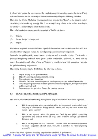 levels of intervention by government, the escalation cost for certain exports, due to tariff and
       non-tariff barriers and the volatility of currencies in the exporting and importing countries.
       Therefore, the Global Marketing Management must consider the “Price” as the integral part of
       the whole global marketing strategy. The Price is very closely related to the utility, as utility in
       the ability of a commodity to satisfy human wants.
       The global marketing management is comprised of 3 different stages.

       (1).        Export,
       (2).        Create foreign exchange, and
       (3).        Import

       When these stages or steps are followed especially in multi national corporations there will be a
       smooth outflow of goods. Hence, the export pricing decisions are very important.
       Generally, the pricing policy covers export pricing as well as transfer pricing. The transfer –
       pricing is the pricing within an MNC global system or between 2 countries, if 2 firms that are
       inter – dependant in each other, of course, ‘finance’ is considered as a vital supporting – activity
       for global marketing programmes.
       The pricing decisions may be divided into the following sections.

              1.        Export pricing in the global markets.
              2.        The MNC pricing, including transfer pricing
              3.        Discussion on tax – incentives
              4.        Financial Exposure, cash management moving money across national boundaries.
              5.        Describing the government support systems for financing exports, foreign investment
                        and foreign trade and
              6.        Comments on foreign aid as finance for creating markets.

       1.2         EXPORT PRICING IN THE GLOBAL MARKETS

       The market place in Global Marketing Management may be divided into 3 different segments.

                   a.        This is the segment where the market prices are determined by the relativity of
                             free play of Demand and Supply factors. Hence, this may be called as the ‘free
                             market – price segment”

                   b.        This is the segment where the prices are fixed by the global commodity
                             agreements and similar forms of long term contracts through government
                             decisions and.

                   c.        This is the Segment for MNC firms and / or other firms that are not independent
                             but inter – dependant of each other, Thus, this is called as the ‘transfer pricing
                             segment”.

      Each of the above segments is equally large in terms of values of global trade.
AcroPDF - A Quality PDF Writer and PDF Converter to create PDF files. To remove the line, buy a license.
 