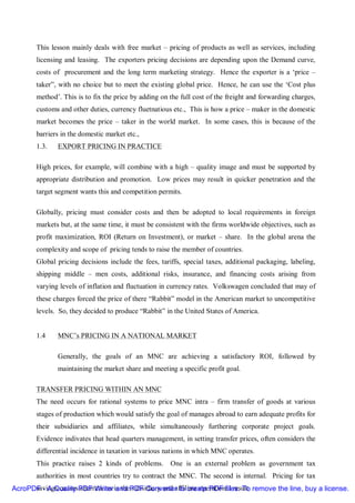 This lesson mainly deals with free market – pricing of products as well as services, including
       licensing and leasing. The exporters pricing decisions are depending upon the Demand curve,
       costs of procurement and the long term marketing strategy. Hence the exporter is a ‘price –
       taker”, with no choice but to meet the existing global price. Hence, he can use the ‘Cost plus
       method’. This is to fix the price by adding on the full cost of the freight and forwarding charges,
       customs and other duties, currency fluetnatious etc., This is how a price – maker in the domestic
       market becomes the price – taker in the world market. In some cases, this is because of the
       barriers in the domestic market etc.,
       1.3.   EXPORT PRICING IN PRACTICE

       High prices, for example, will combine with a high – quality image and must be supported by
       appropriate distribution and promotion. Low prices may result in quicker penetration and the
       target segment wants this and competition permits.

       Globally, pricing must consider costs and then be adopted to local requirements in foreign
       markets but, at the same time, it must be consistent with the firms worldwide objectives, such as
       profit maximization, ROI (Return on Investment), or market – share. In the global arena the
       complexity and scope of pricing tends to raise the member of countries.
       Global pricing decisions include the fees, tariffs, special taxes, additional packaging, labeling,
       shipping middle – men costs, additional risks, insurance, and financing costs arising from
       varying levels of inflation and fluctuation in currency rates. Volkswagen concluded that may of
       these charges forced the price of there “Rabbit” model in the American market to uncompetitive
       levels. So, they decided to produce “Rabbit” in the United States of America.


       1.4    MNC’s PRICING IN A NATIONAL MARKET

              Generally, the goals of an MNC are achieving a satisfactory ROI, followed by
              maintaining the market share and meeting a specific profit goal.

       TRANSFER PRICING WITHIN AN MNC
       The need occurs for rational systems to price MNC intra – firm transfer of goods at various
       stages of production which would satisfy the goal of manages abroad to earn adequate profits for
       their subsidiaries and affiliates, while simultaneously furthering corporate project goals.
       Evidence indivates that head quarters management, in setting transfer prices, often considers the
       differential incidence in taxation in various nations in which MNC operates.
       This practice raises 2 kinds of problems.      One is an external problem as government tax
       authorities in most countries try to contract the MNC. The second is internal. Pricing for tax
AcroPDF - A Quality PDF Writerin thePDF Converter to create PDF files. To remove the line, buy a license.
      savings causes aberrations and subsidiary and affiliate operational result.
 