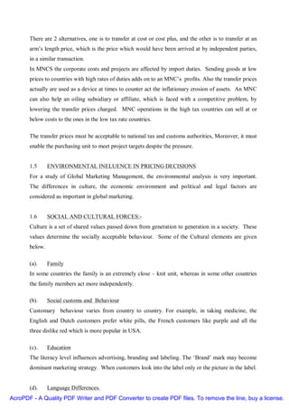 There are 2 alternatives, one is to transfer at cost or cost plus, and the other is to transfer at an
       arm’s length price, which is the price which would have been arrived at by independent parties,
       in a similar transaction.
       In MNCS the corporate costs and projects are affected by import duties. Sending goods at low
       prices to countries with high rates of duties adds on to an MNC’s profits. Also the transfer prices
       actually are used as a device at times to counter act the inflationary erosion of assets. An MNC
       can also help an oiling subsidiary or affiliate, which is faced with a competitive problem, by
       lowering the transfer prices charged. MNC operations in the high tax countries can sell at or
       below costs to the ones in the low tax rate countries.

       The transfer prices must be acceptable to national tax and customs authorities, Moreover, it must
       enable the purchasing unit to meet project targets despite the pressure.


       1.5      ENVIRONMENTAL INELUENCE IN PRICING DECISIONS
       For a study of Global Marketing Management, the environmental analysis is very important.
       The differences in culture, the economic environment and political and legal factors are
       considered as important in global marketing.


       1.6      SOCIAL AND CULTURAL FORCES:-
       Culture is a set of shared values passed down from generation to generation in a society. These
       values determine the socially acceptable behaviour. Some of the Cultural elements are given
       below.

       (a).     Family
       In some countries the family is an extremely close – knit unit, whereas in some other countries
       the family members act more independently.

       (b).     Social customs and Behaviour
       Customary behaviour varies from country to country. For example, in taking medicine, the
       English and Dutch customers prefer white pills, the French customers like purple and all the
       three dislike red which is more popular in USA.

       (c).     Education
       The literacy level influences advertising, branding and labeling. The ‘Brand’ mark may become
       dominant marketing strategy. When customers look into the label only or the picture in the label.


       (d).     Language Differences.
AcroPDF - A Quality PDF Writer and PDF Converter to create PDF files. To remove the line, buy a license.
 