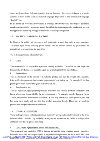 Some words may have different meanings in some language. Therefore it is better to print the
       contents of label in the local and national language. If possible in the international language
       “English” also.
       In the matter of economic environment, a countrys infrastructure and the stage of economic
       development are the key economic factors that affect the attractiveness of a market and suggest
       the appropriate marketing strategy in the Global Marketing Management.

       1.6    POLITICAL AND LEGAL FACTORS.

       In this area, the stability of government and its attitudes towards free trade is more important.
       The major legal forces affecting global markets are the barriers created by governments to
       restrict trade to protect domestic industries.

       The following are some of such barriers.

       a.     Tariff

       This is normally a tax imposed on a product, entering a country. The tariffs are used to protect
       the domestic producers. For example, Japan has a very high tariff on imported rice.
       b.     Import Quota
       This is a limitation on the amount of a particular product that may be brought into a country.
       Like tariffs, the quotas are also intended to protect the local industries. For example U.S.A has
       promulgated a law called “The Quantity Restriction Act”.
       c.     Local content law
       This is a regulation, specifying the particular proportion of a finished products components and
       labour which must be provided by the importing country. For example, to sell a Japanese Car in
       Taiwan, the car must be assembled in Taiwan. A firm may import most of the products parts and
       buy some parts locally and have the final product assembled locally. These laws are used, to
       provide jobs and protect domestic industries.


       1.8    TRADE AGREEMENTS
       These trade agreements will reduce the trade barriers by giving preferential treatment to the firms
       in the member – countries. By analyzing the major trade agreements, we can form an impression
       of the role they play in global marketing.

       a.     The General Agreement on Tariffs and Trade (GATT)
       This agreement was created in 1948 to develop certain fair trade practices among members.
      Presently, about 100 nations participate in its periodical negotiations, on such issues like tariff
AcroPDF - A Quality PDF Writer and PDF Converter to create PDF files. To remove the line, buy a license.
      reductions, import restrictions, subsidization of industry by government etc.,
 