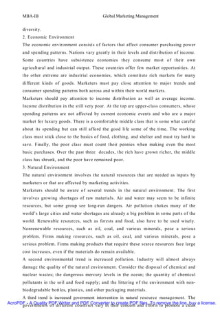 MBA-IB                                   Global Marketing Management


       diversity.
       2. Economic Environment
       The economic environment consists of factors that affect consumer purchasing power
       and spending patterns. Nations vary greatly in their levels and distribution of income.
       Some countries have subsistence economies they consume most of their own
       agricultural and industrial output. These countries offer few market opportunities. At
       the other extreme are industrial economies, which constitute rich markets for many
       different kinds of goods. Marketers must pay close attention to major trends and
       consumer spending patterns both across and within their world markets.
       Marketers should pay attention to income distribution as well as average income.
       Income distribution in the still very poor. At the top are upper-class consumers, whose
       spending patterns are not affected by current economic events and who are a major
       market for luxury goods. There is a comfortable middle class that is some what careful
       about its spending but can still afford the good life some of the time. The working
       class must stick close to the basics of food, clothing, and shelter and must try hard to
       save. Finally, the poor class must count their pennies when making even the most
       basic purchases. Over the past three decades, the rich have grown richer, the middle
       class has shrunk, and the poor have remained poor.
       3. Natural Environment
       The natural environment involves the natural resources that are needed as inputs by
       marketers or that are affected by marketing activities.
       Marketers should be aware of several trends in the natural environment. The first
       involves growing shortages of raw materials. Air and water may seem to be infinite
       resources, but some group see long-run dangers. Air pollution chokes many of the
       world’s large cities and water shortages are already a big problem in some parts of the
       world. Renewable resources, such as forests and food, also have to be used wisely.
       Nonrenewable resources, such as oil, coal, and various minerals, pose a serious
       problem. Firms making resources, such as oil, coal, and various minerals, pose a
       serious problem. Firms making products that require these scarce resources face large
       cost increases, even if the materials do remain available.
       A second environmental trend is increased pollution. Industry will almost always
       damage the quality of the natural environment. Consider the disposal of chemical and
       nuclear wastes; the dangerous mercury levels in the ocean; the quantity of chemical
       pollutants in the soil and food supply; and the littering of the environment with non-
       biodegradable bottles, plastics, and other packaging materials.
      A third trend is increased government intervention in natural resource management. The
AcroPDF - A Quality PDF Writer and PDF Converter to create PDF files. To remove the line, buy a license.
      governments of different countries vary in their concern and efforts to promote a clean
 