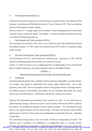b.      The European Community (E.C.)

       A political and economic alliance was evolved among to countries (France, Italy, Belgium, West
       Germany, Luxembourg and Netherlands) under the Treaty of Rome in 1957. This was otherwise
       known as the European Common Market.
       The aim of the E.C. is a single market for its members which would permit the free movement
       of goods, services, people and capital. The member – countries would be governed by the same
       set of rules for transporting goods, etc.,
       c.      The European Free Trade Association (EFTA)
       This association was formed in 1960, with a view to eliminate most of the trade barriers between
       the member countries. In 1992, a treaty was reached between EFTA and E.C. towards the single
       market concept.

       d.      The North American Free Trade Agreement (NAFTA)
       The Governments of U.S.A. and Canada have entered into an Agreement in 1989, with the
       intention of eliminating tariffs between them, for a period of 10 years.
       Finally we would end lesson one by emphasizing that an understanding of the environmental
       factors of global marketing is yet another important aspect for the global marketer.
                                                    LESSON – 2
                        International Pricing policies and strategies and promotion decisions.
       2.1     Introduction
       International pricing policies have, probably not been analysed as thoroughly as product policies.
       For example, many global or international firms tend to apply standard mark – ups to sales
       anywhere in the world. This is too simplistic because of the greater diversity of foreign markets,
       the different degrees of government intervention, the cost escalation that builds into certain
       exports due to the tariff and non – tariff barriers and also the volatility of currencies.


       Moreover the international pricing policies must consider the ‘price’ as the essential part of
       global marketing strategy. Therefore the policy must be closely related to the utilities created by
       the product, the promotional messages and the channel structure. The international pricing
       policy covers export pricing as well as transfer pricing. The latter is the pricing within an MNC
       global system or between 2 firms which are not independent of each other; but inter – dependant
       of each other.
       The international pricing policy covers all sources of funds and safeguarding of monies. The
       exporter, here, is assumed to be marketing to an independent party in a foreign country,
      Therefore, the exporter’s pricing policy is depending upon the Demand curve, costs, and also the
AcroPDF - A Quality PDF Writer and PDF Converter to create PDF files. To remove the line, buy a license.
      long – term strategy. On one side is the case of the very elstic demand curve, under the
 