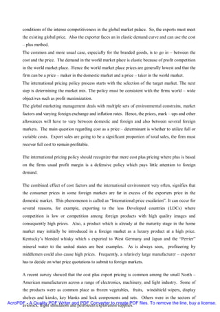 conditions of the intense competitiveness in the global market palace. So, the exports must meet
       the existing global price. Also the exporter faces an in elastic demand curve and can use the cost
       – plus method.
       The common and more usual case, especially for the branded goods, is to go in – between the
       cost and the price. The demand in the world market place is elastic because of profit competition
       in the world market place. Hence the world market place prices are generally lowest and that the
       firm can be a price – maker in the domestic market and a price – taker in the world market.
       The international pricing policy process starts with the selection of the target market. The next
       step is determining the market mix. The policy must be consistent with the firms world – wide
       objectives such as profit maximization.
       The global marketing management deals with multiple sets of environmental constrains, market
       factors and varying foreign exchange and inflation rates. Hence, the prices, mark – ups and other
       allowances will have to vary between domestic and foreign and also between several foreign
       markets. The main question regarding cost as a price – determinant is whether to utilize full or
       variable costs. Export sales are going to be a significant proportion of total sales, the firm must
       recover full cost to remain profitable.

       The international pricing policy should recognize that mere cost plus pricing where plus is based
       on the firms usual profit margin is a defensive policy which pays little attention to foreign
       demand.

       The combined effect of cost factors and the international environment very often, signifies that
       the consumer prices in some foreign markets are far in excess of the exporters price in the
       domestic market. This phenomenon is called as “International price escalation”. It can occur for
       several reasons, for example, exporting to the less Developed countries (LDCs) where
       competition is low or competition among foreign products with high quality images and
       consequently high prices. Also, a product which is already at the maturity stage in the home
       market may initially be introduced in a foreign market as a luxury product at a high price.
       Kentucky’s blended whisky which s exported to West Germany and Japan and the “Perrier”
       mineral water to the united states are best examples.       As is always seen,     profiteering by
       middlemen could also cause high prices. Frequently, a relatively large manufacturer – exporter
       has to decide on what price quotations to submit to foreign markets.

       A recent survey showed that the cost plus export pricing is common among the small North –
       American manufacturers across a range of electronics, machinery, and light industry. Some of
       the products were as common place as frozen vegetables, fruits, windshield wipers, display
      shelves and kiosks, key blanks and lock components and sets. Others were in the sectors of
AcroPDF - A Quality PDF Writer and PDF Converter to create PDF files. To remove the line, buy a license.
      avionics, flight simulators and petroleum exploration supplies.
 