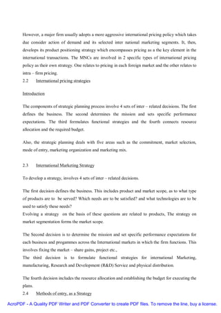 However, a major firm usually adopts a more aggressive international pricing policy which takes
       due consider action of demand and its selected inter national marketing segments. It, then,
       develops its product positioning strategy which encompasses pricing as a the key element in the
       international transactions. The MNCs are involved in 2 specific types of international pricing
       policy as their own strategy. One relates to pricing in each foreign market and the other relates to
       intra – firm pricing.
       2.2      International pricing strategies

       Introduction

       The components of strategic planning process involve 4 sets of inter – related decisions. The first
       defines the business. The second determines the mission and sets specific performance
       expectations. The third formulates functional strategies and the fourth connects resource
       allocation and the required budget.

       Also, the strategic planning deals with five areas such as the commitment, market selection,
       mode of entry, marketing organization and marketing mix.


       2.3      International Marketing Strategy

       To develop a strategy, involves 4 sets of inter – related decisions.

       The first decision defines the business. This includes product and market scope, as to what type
       of products are to be served? Which needs are to be satisfied? and what technologies are to be
       used to satisfy these needs?
       Evolving a strategy on the basis of these questions are related to products, The strategy on
       market segmentation forms the market scope.

       The Second decision is to determine the mission and set specific performance expectations for
       each business and progammes across the International markets in which the firm functions. This
       involves fixing the market – share gains, project etc.,
       The third decision is to formulate functional strategies for international Marketing,
       manufacturing, Research and Development (R&D) Service and physical distribution.

       The fourth decision includes the resource allocation and establishing the budget for executing the
       plans.
       2.4      Methods of entry, as a Strategy

AcroPDF - A Quality PDF Writer and PDF Converter to create PDF files. To remove the line, buy a license.
 