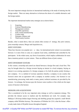The most important strategic decision in international marketing is the mode of entering into the
       foreign market. There are many alternatives in between the choice of a suitable alternative and
       the foreign market.

       The important international market entry strategies are as shown below.

          1.      Exporting
          2.      Contract Manufacturing.
          3.      Management contract.
          4.      Assembly operations.
          5.      Fully owned manufacturing
          6.      Counter trade
          7.      Strategies Alliance and
          8.      Third country location

       Besides, what is stated above, there are certain other avenues of strategy, like joint ventures,
       joint ownership ventures, Merger and Acquisition etc.,
       JOINT VENTURES
       These have become very popular now – a – days. An international joint venture is an association
       between 2 or more firms to carry on a separate local entity, established and controlled by the
       participants. In the widest sense, any form of association, which implies collaboration for more
       than a transitory period, is a joint venture. There are different forms of joint venture.

       JOINT OWNERSHIP VENTURE
       In this venture, ownership and control are shared between a foreign firm and a local firm. This
       may be brought about by a foreign investor baying an interest in a local company, buying an
       interest in an existing operation of a foreign company or by both the parties jointly forming a
       new company. It is a method of overseas operation whereby a company in one country (the
       licensor) enters into an agreement with a company in another country ( the licensee) to use
       manufacturing, processing, trade mark or name, patent, technical assistance etc provided by the
       licensor. In exchange, the licensee pays the licensor some royalties or fees which are the major
       source of income to the licensor.


       MERGERS AND ACQUISITIONS
       This is considered to be the very important entry strategy as well as expansion strategy. This
       provides the interact access to markets and the distribution net work. For example, vijay
       Mallayas U.B.Group (Indian largest brewing and distilling group) has acquired a small British
       company called Wiltshire brewary. The attraction of Wiltshire for U.B. is that the former offers
       a ready made chain of 40 public houses throughout England.

AcroPDF - A Quality PDF Writer and PDF Converter to create PDF files. To remove the line, buy a license.
 