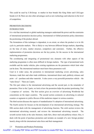 This could be used by U.B.Group to market its beer brands like King fisher and U.B.Lager
       brands in U.K.There are also other advantages such as new technology and reduction in the level
       of competition.


       PROMOTION DECISIONS
       INTRODUCTION
       It is vital that interntional or global marketing managers understand the power and the constraints
       of international promotion decision policy. International or Global promotion policy determines
       the positioning of the product abroad.
       The formulation of this technique is dependent, to an extent, on where the product is in its life
       cycle in, particular markets. This is likely to vary between different foreign markets, depending
       on the time of entry, market structure, competitors and customers.            Further, the effective
       implementation of promotion decisions are the key points, for the success in the international
       marketing programmes.
       The coordinating and integrating of promotional mix elements with other aspects of the
       marketing programme is often more difficult in foreign markets. The type of promotional tools
       available and the media vehicles, plus existing regulations are the parameters which limit what
       can be done. The international marketer must know these parameters well.
       Used in it wider sense, the promotion in international marketing covers advertising, sales
       literature, trade fairs and other trade exhibitions, international direct mail, publicity releases and
       point – of – purchase and other materials. It also corers a very powerful promotion vehicle – the
       “sales forece”. There are 2 parts.
       The first part relates to the international advertising and the second part, to the remainder of
       promotion. Prior to the 2 parts, we look at how the promotion helps the product positioning. Part
       1 comprises of sections. The first section gives an overview of advertising Worldwide but
       concentrates an the major countries. The second section comments on advertising in selected
       counties or segments to yield a flavour of this medicines impact in various countries.
       The third section discuses the aspects of standardization Vs adoption of international advertising.
       The fourth section for focuses on the development of an international advertising strategy. The
       fifth section deals with the management of advertising function. The sixth section reviews the
       international advertising research, and reviews the international advertising research.          The
       seventh section looks at the sales literature, trade fairs, direct mail and publicity relases Also, it
       deals with the point of purchase promotion and includes an example of a new foreign product
       launch, along with the international sales force and their management.

       2.5    Promotion and Products Positioning
AcroPDF - A Quality PDF Writer and PDF Converter to create PDF files. To remove the line, buy a license.
 