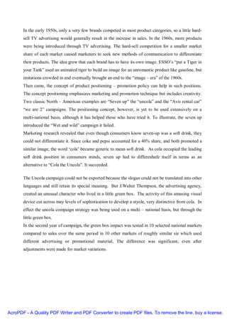 In the early 1950s, only a very few brands competed in most product categories, so a little hard-
       sell TV advertising would generally result in the increase in sales. In the 1960s, more products
       were being introduced through TV advertising. The hard-sell competition for a smaller market
       share of each market caused marketers to seek new methods of communication to differentiate
       their products. The idea grew that each brand has to have its own image. ESSO’s “put a Tiger in
       your Tank” used an animated tiger to build an image for an unromantic product like gasoline, but
       imitations crowded in and eventually brought an end to the “image – era” of the 1960s.
       Then came, the concept of product positioning – promotion policy can help in such positions.
       The concept positioning emphasizes marketing and promotion technique but includes creativity.
       Two classic North – American examples are “Seven up” the “uncola” and the “Avis rental car”
       “we are 2” campaigns. The positioning concept, however, is yet to be used extensively on a
       multi-national basis, although it has helped those who have tried it. To illustrate, the seven up
       introduced the “Wet and wild” campaign it failed.
       Marketing research revealed that even though consumers know seven-up was a soft drink, they
       could not differentiate it. Since coke and pepsi accounted for a 40% share, and both promoted a
       similar image, the word ‘cola’ became generic to mean soft drink. As cola occupied the leading
       soft drink position in consumers minds, seven up had to differenhafe itself in terms as an
       alternative to “Cola the Uncola”. It succeeded.

       The Uncola campaign could not be exported because the slogan could not be translated into other
       languages and still retain its special meaning. But J.Walter Thompson, the advertising agency,
       created an unusual character who lived in a little green box. The activity of this amusing visual
       device cut across may levels of sophistication to develop a styole, very distinctive from cola. In
       effect the uncola compaign strategy was being used on a multi – national basis, but through the
       little green box.
       In the second year of campaign, the green box impact was tested in 10 selected national markets
       compared to sales over the same period in 10 other markets of roughly similar siz which used
       different advertising or promotional material, The difference was significant, even after
       adjustments were made for market variations.




AcroPDF - A Quality PDF Writer and PDF Converter to create PDF files. To remove the line, buy a license.
 