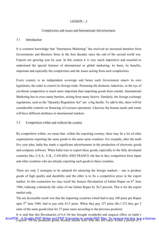 LESSON – 3

                           Complexities and issues and International Advertisement.

       3.1    Introduction

       It is common knowledge that “Internation Marketing” has received an increased attention from
       Governments and Business firms in the four decades since the end of the second world war.
       Exports are growing year by year. In this context it is very much imperative and essential to
       understand the special features of international or global marketing, its basis, its benefits,
       important and especially the complexities and the issues arising from such complexities.

       Every country is an independent sovereign and hence each Government enacts its own
       legislation, the order to control its foreign trade. Proteeting the domestic industries, in the eye of
       cut-throat competition is much more important than importing goods from outside. International
       Marketing has to cross many barriers, arising from many factors. Similarly, the foreign exchange
       regulations, such as the “Quantity Regulation Act” are a big hurdle. To add to this, there will be
       considerable controls on financing of overseas operations. Likewise the human needs and wants
       will have different attributes in international markets.

       3.2    Competition within and without the country


       By competition within, we mean that, within the exporting country, there may be a lot of other
       organizations exporting the same goods to the same same countries. For example, after the tenth
       five year plan, India has made a significant advertisement in the production of electronic goods
       and computer software. When India tries to export these goods, especially to the fully developed
       countries like, U.S.A., U.K., CANADA AND FRANCE she has to face competition from Japan
       and other countries who are already exporting such goods to these countries.

       There are only 2 strategies to be adopted for attracting the foreign markets – one is produce
       goods of high quality and durability and the other is to fix a competitive price in the export
       market. In this connection we may recall the famous Devaluation of Indian Rupee on 6th June
       1966, reducing voluntarily the value of one Indian Rupee by 36.5 percent, This is for the export
       market only.
       The net favourable result was that the importing countries which had to pay 100 paise per Rupee
       upto 5th June 1966, had to pay only 63.5 paise. When they pay 127 paise (Rs.1.27) they get 2
       units of the same goods (Just for 27 paise more according to the previous position)
      It is said that this Devaluation of 6.6.’66 has brought wonderful and magical effect on India’s
AcroPDF - A Quality PDF Writer and PDF Converter to create PDF files. To remove the line, buy a license.
      Exports. All the produced goods stocked unsold were sold like hot cakes within a period of 3
 