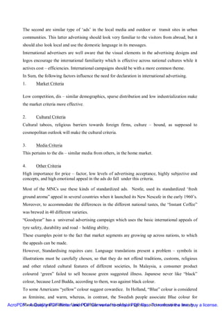 The second are similar type of ‘ads’ in the local media and outdoor or transit sites in urban
       communities. This latter advertising should look very familiar to the visitors from abroad, but it
       should also look local and use the domestic language in its messages.
       International advertisers are well aware that the visual elements in the advertising designs and
       logos encourage the international familiarity which is effective across national cultures while it
       actives cost – efficiencies. International campaigns should be with a more common theme.
       In Sum, the following factors influence the need for declaration in international advertising.
       1.     Market Criteria

       Low competition, dis – similar demographics, sparse distribution and low industrialization make
       the market criteria more effective.

       2.     Cultural Criteria
       Cultural taboos, religious barriers towards foreign firms, culture – bound, as supposed to
       cosmopolitan outlook will make the cultural criteria.

       3.     Media Criteria
       This pertains to the dis – similar media from others, in the home market.

       4.     Other Criteria
       High importance for price – factor, low levels of advertising acceptance, highly subjective and
       concepts, and high emotional appeal in the ads do fall under this criteria.

       Most of the MNCs use these kinds of standardized ads. Nestle, used its standardized ‘fresh
       ground aroma” appeal in several countries when it launched its New Nescafe in the early 1960’s.
       Moreover, to accommodate the differences in the different national tastes, the “Instant Coffee”
       was brewed in 40 different varieties.
       “Goodyear” has a universal advertising campaign which uses the basic international appeals of
       tyre safety, durability and road – holding ability.
       These examples point to the fact that market segments are growing up across nations, to which
       the appeals can be made.
       However, Standardising requires care. Language translations present a problem – symbols in
       illustrations must be carefully chosen, so that they do not offend traditions, customs, religious
       and other related cultural features of different societies, In Malaysia, a consumer product
       coloured ‘green” failed to sell because green suggested illness. Japanese never like “black”
       colour, because Lord Budda, according to them, was against black colour.
       To some Americans “yellow” colour suggest cowardice. In Holland, “Blue” colour is considered
       as feminine, and warm, whereas, in contrast, the Swedish people associate Blue colour for
AcroPDF - A Quality PDF WriterUnion Carbide was advised by its agency, not to advertise a line, buy a license.
      Masculinity and coldness. and PDF Converter to create PDF files. To remove the money –
 