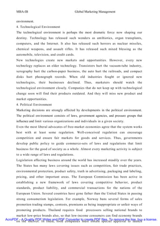 MBA-IB                                      Global Marketing Management


       environment.
       4. Technological Environment
       The technological environment is perhaps the most dramatic force now shaping our
       destiny. Technology has released such wonders as antibiotics, organ transplants,
       computers, and the Internet. It also has released such horrors as nuclear missiles,
       chemical weapons, and assault rifles. It has released such mixed blessing as the
       automobile, television, and credit cards.
       New technologies create new markets and opportunities. However, every new
       technology replaces an older technology. Transistors hurt the vacuum-tube industry,
       xerography hurt the carbon-paper business, the auto hurt the railroads, and compact
       disks hurt phonograph records. When old industries fought or ignored new
       technologies,   their   businesses   declined.    Thus,   marketers   should    watch   the
       technological environment closely. Companies that do not keep up with technological
       change soon will find their products outdated. And they will miss new product and
       market opportunities.
       4. Political Environment
       Marketing decisions are strongly affected by developments in the political environment.
       The political environment consists of laws, government agencies, and pressure groups that
       influence and limit various organizations and individuals in a given society.
       Even the most liberal advocates of free-market economies agree that the system works
       best with at least some regulation. Well-conceived regulation can encourage
       competition and ensure fair markets for goods and services. Thus, governments
       develop public policy to guide commerce-sets of laws and regulations that limit
       business for the good of society as a whole. Almost every marketing activity is subject
       to a wide range of laws and regulations.
       Legislation affecting business around the world has increased steadily over the years.
       The States has many laws covering issues such as competition, fair trade practices,
       environmental protection, product safety, truth in advertising, packaging and labeling,
       pricing, and other important areas. The European Commission has been active in
       establishing a new framework of laws covering competitive behavior, product
       standards, product liability, and commercial transactions for the nations of the
       European Union. Several countries have gone father than the United States in passing
       strong consumerism legislation. For example, Norway bans several forms of sales
       promotion trading stamps, contests, premiums as being inappropriate or unfair ways of
       promoting products. Thailand requires food         processors selling national brands to
      market low-price brands also, so that low-income consumers can find economy brands
AcroPDF - A Quality PDF Writer and PDF Converter to create PDF files. To remove the line, buy a license.
      on the shelves. In India, food companies must obtain special approval to launch
 