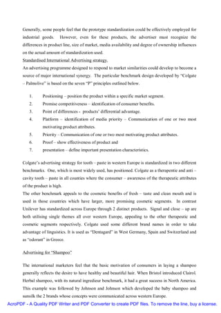 Generally, some people feel that the prototype standardization could be effectively employed for
       industrial goods.    However, even for these products, the advertiser must recognize the
       differences in product line, size of market, media availability and degree of ownership influences
       on the actual amount of standardization used.
       Standardised International Advertising strategy.
       An advertising programme designed to respond to market similarities could develop to become a
       source of major international synergy. The particular benchmark design developed by “Colgate
       – Palmolive” is based on the seven “P” principles outlined below.

          1.      Positioning – position the product within a specific market segment.
          2.      Promise competitiveness – identification of consumer benefits.
          3.      Point of differences - products’ differential advantage.
          4.      Platform – identification of media priority – Communication of one or two most
                  motivating product attributes.
          5.      Priority – Communication of one or two most motivating product attributes.
          6.      Proof – show effectiveness of product and
          7.      presentation – define important presentation characteristics.

       Colgate’s advertising strategy for tooth – paste in western Europe is standardized in two different
       benchmarks. One, which is most widely used, has positioned. Colgate as a therapentie and anti –
       cavity tooth – paste in all counties where the consumer – awareness of the therapeutic attributes
       of the product is high.
       The other benchmark appeals to the cosmetic benefits of fresh – taste and clean mouth and is
       used in those countries which have larger, more promising cosmetic segments. In contrast
       Unilever has standardized across Europe through 2 distinct products. Signal and close – up are
       both utilising single themes all over western Europe, appealing to the other therapeutic and
       cosmetic segments respectively. Colgate used some different brand names in order to take
       advantage of linguistics. It is used as “Dentagard” in West Germany, Spain and Switzerland and
       as “odorant” in Greece.

       Advertising for “Shampoo”

       The international marketers feel that the basic motivation of consumers in laying a shampoo
       generally reflects the desire to have healthy and beautiful hair. When Bristol introduced Clairol.
       Herbal shampoo, with its natural ingredieur benchmark, it had a great suceess in North America.
       This example was followed by Johnson and Johnson which developed the baby shampoo and
       sunsilk the 2 brands whose concepts were communicated across western Europe.
AcroPDF - A Quality PDF Writer and PDF Converter to create PDF files. To remove the line, buy a license.
 