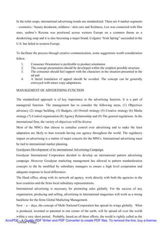 In the toilet soaps, international advertising trends are standardized. There are 4 market segments
       – cosmetics / beauty deodarant, mildness / skin care and freshness, Lux was connected with film
       stars, unibrer’s Rexona was positional across western Europe on a common theme as a
       deodorizing soap and it is also becoming a major brand. Colgates “Irish Spring” succeeded in the
       U.S. but failed in western Europe.

       To facilitate the process through creative communication, some suggestions worth consideration
       follow.
           1.     Consumer Orientation is preferable to product orientation
           2.     The concept presentation should be developed within the simplest possible structure.
           3.     The consumer should feel rapport with the characters in the situation presented in the
                  ad and
           4.     A literal translation of appeal should be avoided. The concept can be generally
                  conveyed with minor copy adaptations.

       MANAGEMENT OF ADVERTISING FUNCTION

       The standardized approach is of key importance in the advertising function. It is a part of
       managerial function. The management has to consider the following areas, (1) Objectives
       advocacy (2) image building, (3) Budgets, (4) Overall strategy (5) Creative strategy (6) Media
       strategy (7) Control organization (8) Agency Relationship and (9) The general regulations. In the
       international firm, the variety of objectives will be diverse.
       Most of the MNCs that choose to centalise control over advertising and to make the least
       adaptation are likely to lean towards having one agency throughout the world. The regulatory
       impact on advertising is a matter of major concern for the MNCs. International advertising must
       be tied to international market planning.
       Goodyears Development of its international Advertising Campaign.
       Goodyear International Corporation decided to develop an international pattern advertising
       campaign. However Goodyear marketing management has allowed to pattern standardization
       concepts to the be modified by subsidiary managers to ensure a high level cooperation and
       adequate response to local differences.
       The Head office, along with its network ad agency, work directly with both the agencies in the
       host countries and the firms local subsidiary representations.
       International advertising is necessary for promoting sales globally. For the success of any
       organization, producing and selling, advertising in international magazines will work as a strong
       backbone for the firms Global Marketing Management.
       Now – a – days, the concept of Multi National Corporation has spread its wings globally. What
       is produced, invented or patented in one corner of the earth, will be spread all over the world
      within a very short period. Probably, based an all these efforts, the world is rightly called as the
AcroPDF - A Quality PDF Writer and PDF Converter to create PDF files. To remove the line, buy a license.
      “Global Village”.
 