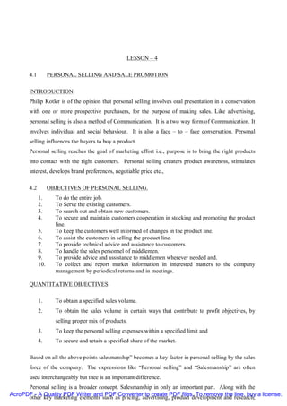 LESSON – 4

       4.1         PERSONAL SELLING AND SALE PROMOTION

       INTRODUCTION
       Philip Kotler is of the opinion that personal selling involves oral presentation in a conservation
       with one or more prospective purchasers, for the purpose of making sales. Like advertising,
       personal selling is also a method of Communication. It is a two way form of Communication. It
       involves individual and social behaviour. It is also a face – to – face conversation. Personal
       selling influences the buyers to buy a product.
       Personal selling reaches the goal of marketing effort i.e., purpose is to bring the right products
       into contact with the right customers. Personal selling creaters product awareness, stimulates
       interest, develops brand preferences, negotiable price etc.,

       4.2         OBJECTIVES OF PERSONAL SELLING.
             1.      To do the entire job.
             2.      To Serve the existing customers.
             3.      To search out and obtain new customers.
             4.      To secure and maintain customers cooperation in stocking and promoting the product
                     line.
             5.      To keep the customers well informed of changes in the product line.
             6.      To assist the customers in selling the product line.
             7.      To provide technical advice and assistance to customers.
             8.      To handle the sales personnel of middlemen.
             9.      To provide advice and assistance to middlemen wherever needed and.
             10.     To collect and report market information in interested matters to the company
                     management by periodical returns and in meetings.

       QUANTITATIVE OBJECTIVES

             1.      To obtain a specified sales volume.
             2.      To obtain the sales volume in certain ways that contribute to profit objectives, by
                     selling proper mix of products.
             3.      To keep the personal selling expenses within a specified limit and
             4.      To secure and retain a specified share of the market.

       Based on all the above points salesmanship” becomes a key factor in personal selling by the sales
       force of the company. The expressions like “Personal selling” and “Salesmanship” are often
       used interchangeably but thee is an important difference.
      Personal selling is a broader concept. Salesmanship in only an important part. Along with the
AcroPDF - A Quality PDF Writer and PDF Converter to create PDF files. To remove the line, buy a license.
      other key marketing elements such as pricing, advertising, product development and research,
 