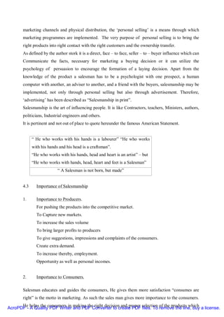marketing channels and physical distribution, the ‘personal selling’ is a means through which
       marketing programmes are implemented. The very purpose of personal selling is to bring the
       right products into right contact with the right customers and the ownership transfer.
       As defined by the author stork it is a direct, face – to face, seller – to – buyer influence which can
       Communicate the facts, necessary for marketing a buying decision or it can utilize the
       psychology of persuasion to encourage the formation of a laying decision. Apart from the
       knowledge of the product a salesman has to be a psychologist with one prospect, a human
       computer with another, an adviser to another, and a friend with the buyers, salesmanship may be
       implemented, not only through personal selling but also through advertisement. Therefore,
       ‘advertising’ has been described as “Salesmanship in print”.
       Salesmanship is the art of influencing people. It is like Contractors, teachers, Ministers, authors,
       politicians, Industrial engineers and others.
       It is pertinent and not out of place to quote hereunder the famous American Statement.


             “ He who works with his hands is a labourer” “He who works
             with his hands and his head is a craftsman”.
             “He who works with his hands, head and heart is an artist” – but
             “He who works with hands, head, heart and feet is a Salesman”
                           “ A Salesman is not born, but made”


       4.3     Importance of Salesmanship

       1.      Importance to Producers.
               For pushing the products into the competitive market.
               To Capture new markets.
               To increase the sales volume
               To bring larger profits to producers
               To give suggestions, impressions and complaints of the consumers.
               Create extra demand.
               To increase thereby, employment.
               Opportunity as well as personal incomes.


       2.      Importance to Consumers.

       Salesman educates and guides the consumers, He gives them more satisfaction “consumes are
       right” is the motto in marketing. As such the sales man gives more importance to the consumers.
      He helps the consumers in making the right decision and proper selection of the products which
AcroPDF - A Quality PDF Writer and PDF Converter to create PDF files. To remove the line, buy a license.
 