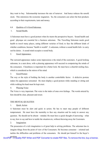 they want to buy. Salesmanship increases the rate of turnover. And hence reduces the unsold
       stock. This minimizes the economic stagnation. So, the consumers can select the best products
       according to their requirements, taste and money.


       4.4    Qualities of A Good Salesman.
        1.    Sound Health.

       A Salesman must have a good posture when he meets the prospective buyers. Sound health and
       good physique are essential for a business salesman. The Travelling Salesman needs good
       health to travel many places, eating different varieties of food, to face the different kinds of
       whether conditions, because “health is wealth”. A salesman, without a sound health fails to carry
       out his duties. A sound mind occupies a sound body.
       2.     Good Appearance.

       The outward appearance makes some impressions n the mind of the customers. A good looking
       salesman, in a neat dress, with a pleasing appearance will succeed in computering the minds of
       the consumers. Cleanliness is important for a better look. He must have a cheerful smiling face,
       which is considered as the mirror of his mind.
       3.     Good Posture
       The way or the style of holding the body is another controllable factor. A defective posture
       makes his appearance unwanted. He must display a good posture while standing or sitting and
       while walking his head must be kept erect.
       4.     Pleasing Voice
       The Voice is very important. The voice is the index of ones own feelings. The words uttered by
       him should be clear, pleasant and sweet.


       THE MENTAL QUALITIES
       1.     Quick Action
       A Salesman must be alert and quick in action. He has to meet may people of different
       temperament. He must have the mentality to face any situation and be ready to answer any
       question. He should not be absent – minded. He must have a quick thought of answering – what
       to say, how to say and how to tackle the situation etc, without throwing away the Customers.
       2.     Imagination
       The possession of a rich imagination is of great help in solving problems. The salesman has to
       imagine things from the point of view of the Consumers. He becomes consumer – oriented and
       tackles the difficulties and problems of the consumers. He should put himself in the buyer’s
      position.
AcroPDF - A Quality PDF Writer and PDF Converter to create PDF files. To remove the line, buy a license.
 
