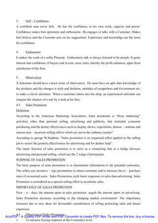 3.      Self – Confidence.
       A confident man never fails. He has the confidence in his own work, capacity and power.
       Confidence makes him optimistic and enthusiastic. He engages or talks with a Customer. Makes
       him believe and the Customer acts on his suggestions. Experience and knowledge are the lease
       for confidence.

       4.      Enthusiasm
       It makes the work of a seller Pleasant. Enthusiastic talk is always listened to by people. It gains
       interest and confidence of buyers and in turn, more sales, thereby the profit enhances, apart from
       satisfaction of the firm.

       5.      Observation
       A Salesman should have a keen sense of observation. He must have an upto date knowledge of
       the products and the changes is style and fashions, attitudes of competitors and Government etc,
       to make a clever salesman. When a customer enters into his shop, an experienced salesman can
       imagine the chances of a sale by a look at his face.
       4.5     Sales Promotion
       Definition
       According to the American Marketing Association, Sales promotion is “those marketing”
       activities, other than personal selling, advertising and publicity, that stimulate consumer
       purchasing and the dealer effectiveness such as display shows, expositions, demon - stations and
       various non – recurrent selling efforts which are not in the ordinary routine”.
       According to george W.Hopkins, “Sales promotion is an organized effort applied to the selling
       job to secure the greatest effectiveness for advertising and for dealers help”.
       The major function of sales promotion is to serve as a connecting link or a bridge between
       advertising and personal selling, which are the 2 wings of promotion.
       PURPOSE OF SALES PROMOTION
       The basic purpose of sales promotion is to disseminate information to the potential customers.
       The sellers use incentive – type promotions to attract customer and to increase the re – purchase
       rates of occasional users. Sales Promotions yield faster responses in sales than advertising. Sales
       Promotion is considered as a special selling effort to accelerate sales.
       IMPORTANCE OF SALES PROMOTION
       Now – a – days, the amount spent in sales promotion equals the amount spent on advertising.
       Sales Promotion increases according to the changing market environment. The importance
       increases due to new ideas for favourable consideration of selling promoting sales and future
       expansion.
      4.6    Objectives of Sales Promotion
AcroPDF - A Quality PDF Writer and PDF Converter to create PDF files. To remove the line, buy a license.
      1.     To increase buying response at the Consumers level.
 