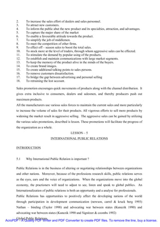 2.     To increase the sales effort of dealers and sales personnel.
       3.     To attract new customers.
       4.     To inform the public abut the new product and its specialties, attraction, and advantages.
       5.     To capture the major share of the market
       6.     To enable a favourable attitude towards the product.
       7.     To simplify the job of middlemen.
       8.     To meet the competition of other firms.
       9.     To effect off – season sales to boost the total sales.
       10.    To stock more at the level of traders, through whom aggressive sales can be effected.
       11.    To stimulate the demand by popular using of the products.
       12.    To establish and maintain communications with large market segments.
       13.    To keep the memory of the product alive in the minds of the buyers.
       14.    To create brand images.
       15.    To create additional talking points to sales persons.
       16.    To remove customers dissatisfaction.
       17.    To bridge the gap between advertising and personal selling
       18.    To retraining the lost account.

       Sales promotion encourages quick movements of products along with the channel distribution. It
       gives extra inclusive to consumers, dealers and salesmen, and thereby producers push out
       maximum products.
       All the manufacturers use various sales forces to maintain the current sales and more particularly
       to increase the volume of sales for their products. All vigorous efforts to sell more products by
       widening the market result in aggressive selling. The aggressive sales can be gained by utilizing
       the various sales promotions, described is lesson. These promotions will facilitate the progress of
       the organization as a whole.
                                                  LESSON – 5
                                  INTERNATIONAL PUBLIC RELATIONS

       INTRODUCTION


       5.1    Why International Public Relation is important ?

       Public Relations is in the business of altering or negotiating relationships between organizations
       and other nations. Moreover, because of the professions research skills, public relations serves
       as the eyes, ears and the voice of organizations. When the organizations move into the global
       economy, the practioners will need to adjust to see, listen and speak to global publics. An
       Internationalization of public relations is both an opportunity and a analyse for professionals.
       Public Relations has opportunities to positively affect the developing nations of the world
       through participation in development communication (newson, carrel & kruck berg 1993)
       Nathan – binding (Taylor 1998) and advocating war between states (Kunezik 1990) and
       advocating war between states (Kunezik 1990 and Signitzer & coombs 1992)
      Global Public Relations.
AcroPDF - A Quality PDF Writer and PDF Converter to create PDF files. To remove the line, buy a license.
 