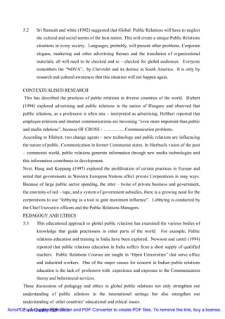 5.2    Sri Ramesh and white (1992) suggested that Global Public Relations will have to neglect
              the cultural and social norms of the host nation. This will create a unique Public Relations
              situations in every society. Languages, probably, will present other problems. Corporate
              slogans, marketing and other advertising themes and the translation of organizational
              materials, all will need to be checked and re – checked for global audiences. Everyone
              remembers the “NOVA”, by Chevrolet and its demise in South America. It is only by
              research and cultural awareness that this situation will not happen again.

       CONTEXTUALISED RESEARCH
        This has described the practices of public relations in diverse countries of the world. Hiehert
       (1994) explored advertising and public relations in the nation of Hungary and observed that
       public relations, as a profession is aften mis – interpreted as advertising, Helibert reported that
       employee relations and internet communications are becoming “even more important than public
       and media relations”, because OF CROSS - ………….. Communication problems.
       According to HIebert, two change agents – new technology and public relations are influencing
       the nature of public. Communication in former Communist states. In Hierbusfs vision of the post
       – communist world, public relations generate information through new media technologies and
       this information contributes to development.
       Next, Haug and Koppang (1997) explored the proliferation of certain practices in Europe and
       noted that governments in Western European Nations affect private Corporations in may ways.
       Because of large public sector spending, the inter – twine of private business and government,
       the enormity of red – tape, and a system of government subsidies, there is a growing need for the
       corporations to use “lobbying as a tool to gain maximum influence”. Lobbying is conducted by
       the Chief Executive officers and the Public Relations Managers.
       PEDAGOGY AND ETHICS
       5.3    This educational approach to global public relations has examined the various bodies of
              knowledge that guide practioners in other parts of the world.         For example, Public
              relations education and training in India have been explored. Newsom and carrel (1994)
              reported that public relations education in India suffers from a short supply of qualified
              teachers. Public Relations Courses are taught in “Open Universities” that serve office
              and industrial workers. One of the major causes for concern in Indian public relations
              education is the lack of professors with experience and exposure to the Communication
              theory and behavioural services.
       These discussions of pedagogy and ethics in global public relations not only strengthen our
       understanding of public relations in the international settings but also strengthen our
       understanding of other countries’ educational and ethical issues.
      Exploring presupposition
AcroPDF - A Quality PDF Writer and PDF Converter to create PDF files. To remove the line, buy a license.
 