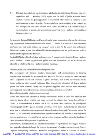 5.4    The final stage of global public relations scholarship identified in the literature isthe pre-
              supposition path. J Gruning (1989) argued that the field of public relations should
              carefully examine the pre-suppositions to understand where the field currently is, and
              more important, where it is going. The area of global public relations is not except from
              this introspection and some scholars have looked beyond the U.S. understanding of
              public relations to question the assumptions underlying Cross – cultural public relations
              theory and practices.


       For example, Botan (1992) discussed how culturally based assumptions obscure, how they can
       help organizations to better understand their publics. Conflict as a function of public relations
       can “make sure that unfair policies are changed” lest it is also “is the loss of time and energy.
       Either way, simoes argued that relationships between organisations and publics create political
       dimensions to organisational decisions.
       Banks (1995) also offered scholars’ and practitioners’ suggestions for improved inter – cultural
       public relations.   Banks suggested that public relations assumptions has to be flexible and
       adaptable to whatever the inter – cultural situation presented.

       Effective public relations in Multinational organisations :
       The convergence of financial markets, technologies and communication is festering
       unprecedented interaction between people and societies. The world becomes a more and more
       inter – dependent as we seek solutions to global problems, such as the environment, health,
       human rights and other mutual challenges. But, although the interaction of diverse cultural
       groups can faster harmony, theory also can produce opposite effect such as more entrenched
       stereotypes and increased suspicious, misunderstandings, tribalism and conflict.
       The evolution of public relations in multinationals:
       In the past, those who operated in foreign environments relied in their own intention. But
       intention, devoid of any reliable road maps can result in mistakes that “jeopardise millions of
       dollars” in revenues (Harris & Moran 1991 P.21). To avoid these calamities, the global public
       relations people must be guided by sound knowledge about cross – cultural practice. They must
       know how to maintain consistent communication and project their entities’ reputation around the
       world. At the same time, the multinationals need to understand the nuances of public relations
       between countries, or even in different regions within countries and how misunderstandings of
       those nuances can bring problems in global scale.
       Unfortunately, public relations and other human elements of organizations have lagged behind as
       international evaluation followed the bottom- line demands of markets, production and finance.
       Organisations typically conducted “Worldwide management of people as if neither the external
AcroPDF - A Quality PDF Writer and PDF Converter to create PDF files. To remove the line, buy a license.
 