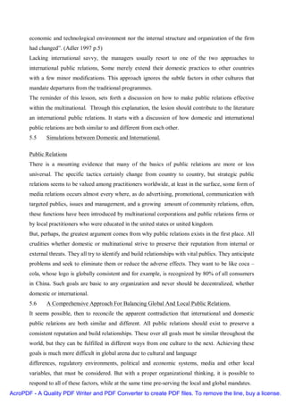 economic and technological environment nor the internal structure and organization of the firm
       had changed”. (Adler 1997 p.5)
       Lacking international savvy, the managers usually resort to one of the two approaches to
       international public relations, Some merely extend their domestic practices to other countries
       with a few minor modifications. This approach ignores the subtle factors in other cultures that
       mandate departures from the traditional programmes.
       The reminder of this lesson, sets forth a discussion on how to make public relations effective
       within the multinational. Through this explanation, the lesion should contribute to the literature
       an international public relations. It starts with a discussion of how domestic and international
       public relations are both similar to and different from each other.
       5.5    Simulations between Domestic and International.

       Public Relations
       There is a mounting evidence that many of the basics of public relations are more or less
       universal. The specific tactics certainly change from country to country, but strategic public
       relations seems to be valued among practitioners worldwide, at least in the surface, some form of
       media relations occurs almost every where, as do advertising, promotional, communication with
       targeted publics, issues and management, and a growing amount of community relations, often,
       these functions have been introduced by multinational corporations and public relations firms or
       by local practitioners who were educated in the united states or united kingdom.
       But, perhaps, the greatest argument comes from why public relations exists in the first place. All
       crudities whether domestic or multinational strive to preserve their reputation from internal or
       external threats. They all try to identify and build relationships with vital publics. They anticipate
       problems and seek to eliminate them or reduce the adverse effects. They want to be like coca –
       cola, whose logo is globally consistent and for example, is recognized by 80% of all consumers
       in China. Such goals are basic to any organization and never should be decentralized, whether
       domestic or international.
       5.6    A Comprehensive Approach For Balancing Global And Local Public Relations.
       It seems possible, then to reconcile the apparent contradiction that international and domestic
       public relations are both similar and different. All public relations should exist to preserve a
       consistent reputation and build relationships. These over all goals must be similar throughout the
       world, but they can be fulfilled in different ways from one culture to the next. Achieving these
       goals is much more difficult in global arena due to cultural and language
       differences, regulatory environments, political and economic systems, media and other local
       variables, that must be considered. But with a proper organizational thinking, it is possible to
       respond to all of these factors, while at the same time pre-serving the local and global mandates.
AcroPDF - A Quality PDF Writer and PDF Converter to create PDF files. To remove the line, buy a license.
 