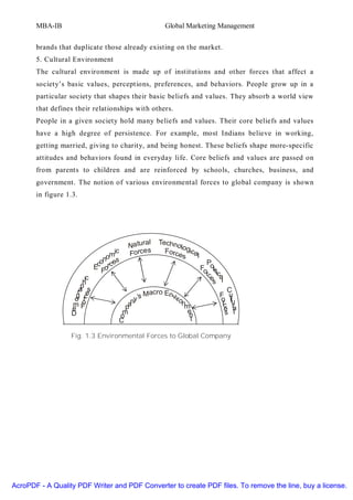 MBA-IB                                         Global Marketing Management


       brands that duplicate those already existing on the market.
       5. Cultural Environment
       The cultural environment is made up of institutions and other forces that affect a
       society’s basic values, perceptions, preferences, and behaviors. People grow up in a
       particular society that shapes their basic beliefs and values. They absorb a world view
       that defines their relationships with others.
       People in a given society hold many beliefs and values. Their core beliefs and values
       have a high degree of persistence. For example, most Indians believe in working,
       getting married, giving to charity, and being honest. These beliefs shape more-specific
       attitudes and behaviors found in everyday life. Core beliefs and values are passed on
       from parents to children and are reinforced by schools, churches, business, and
       government. The notion of various environmental forces to global company is shown
       in figure 1.3.




                                               l    Techn
                                        Natura            ol
                                  mi
                                    c   Forces        Forc ogica
                                                          es    l
                               ono es
                                                                      P
                             Ec orc                                 Fo olit
                               F                                      rc ica
                      hic                                               e l
                                                                         s
                     p
                    ra e s                       acro En                     C
                   g r c                  ’s M          vir               F u
                                                                          o ltu
                   o o                  ny                 on              r r
                  mF
                  e                   pa                     m             c a
                                                                            e l
                  D                  m                        e             s
                                    o                         n
                                    C                          t

                  Fig. 1.3 Environmental Forces to Global Company




AcroPDF - A Quality PDF Writer and PDF Converter to create PDF files. To remove the line, buy a license.
 