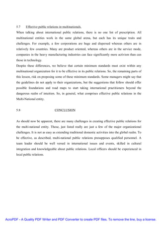 5.7     Effective public relations in multinationals.
       When talking about international public relations, there is no one list of prescription. All
       multinational entities work in the same global arena, but each has its unique traits and
       challenges. For example, a few corporations are huge and dispersed whereas others are in
       relatively few countries. Many are product oriented, whereas others are in the service mode,
       companies in the heavy manufacturing industries can face significantly more activism than can
       those in technology.
       Despite these differences, we believe that certain minimum standards must exist within any
       multinational organization for it to be effective in its public relations. So, the remaining parts of
       this lesson, risk on proposing some of these minimum standards. Some managers might say that
       the guidelines do not apply to their organizations, but the suggestions that follow should offer
       possible foundations and road maps to start taking international practitioners beyond the
       dangerous realm of intuition. So, in general, what comprises effective public relations in the
       Multi-National entity.


       5.8                            CONCLUSION


       As should now be apparent, there are many challenges in creating effective public relations for
       the multi-national entity. Those, just listed really are just a few of the major organizational
       challenges. It is not as easy as extending traditional domestic activities into the global realm. To
       be effective, as described, multi-national public relations presupposes qualified personnel. A
       team leader should be well versed in international issues and events, skilled in cultural
       integration and knowledgeable about public relations. Local officers should be experienced in
       local public relations.




AcroPDF - A Quality PDF Writer and PDF Converter to create PDF files. To remove the line, buy a license.
 