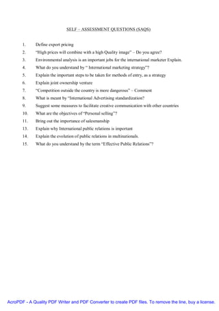 SELF – ASSESSMENT QUESTIONS (SAQS)


       1.     Define export pricing
       2.     “High prices will combine with a high Quality image” – Do you agree?
       3.     Environmental analysis is an important jobs for the international marketer Explain.
       4.     What do you understand by “ International marketing strategy”?
       5.     Explain the important steps to be taken for methods of entry, as a strategy
       6.     Explain joint ownership venture
       7.     “Competition outside the country is more dangerous” – Comment
       8.     What is meant by “International Advertising standardization?
       9.     Suggest some measures to facilitate creative communication with other countries
       10.    What are the objectives of “Personal selling”?
       11.    Bring out the importance of salesmanship
       13.    Explain why International public relations is important
       14.    Explain the evolution of public relations in multinationals.
       15.    What do you understand by the term “Effective Public Relations”?




AcroPDF - A Quality PDF Writer and PDF Converter to create PDF files. To remove the line, buy a license.
 