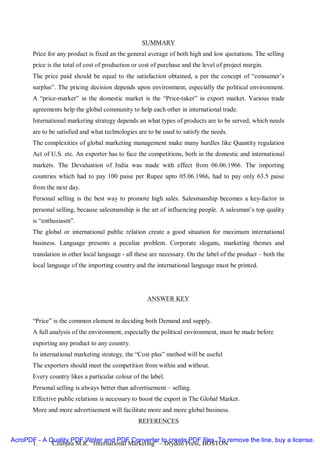 SUMMARY
       Price for any product is fixed an the general average of both high and low quotations. The selling
       price is the total of cost of production or cost of purchase and the level of project margin.
       The price paid should be equal to the satisfaction obtained, a per the concept of “consumer’s
       surplus”. The pricing decision depends upon environment, especially the political environment.
       A “price-marker” in the domestic market is the “Price-taker” in export market. Various trade
       agreements help the global community to help each other in international trade.
       International marketing strategy depends an what types of products are to be served, which needs
       are to be satisfied and what technologies are to be used to satisfy the needs.
       The complexities of global marketing management make many hurdles like Quantity regulation
       Act of U.S. etc. An exporter has to face the competitions, both in the domestic and international
       markets. The Devaluation of India was made with effect from 06.06.1966. The importing
       countries which had to pay 100 paise per Rupee upto 05.06.1966, had to pay only 63.5 paise
       from the next day.
       Personal selling is the best way to promote high sales. Salesmanship becomes a key-factor in
       personal selling, because salesmanship is the art of influencing people. A salesman’s top quality
       is “enthusiasm”.
       The global or international public relation create a good situation for maximum international
       business. Language presents a peculiar problem. Corporate slogans, marketing themes and
       translation in other local language - all these are necessary. On the label of the product – both the
       local language of the importing country and the international language must be printed.




                                                     ANSWER KEY


       “Price” is the common element in deciding both Demand and supply.
       A full analysis of the environment, especially the political environment, must be made before
       exporting any product to any country.
       In international marketing strategy, the “Cost plus” method will be useful
       The exporters should meet the competition from within and without.
       Every country likes a particular colour of the label.
       Personal selling is always better than advertisement – selling.
       Effective public relations is necessary to boost the export in The Global Market.
       More and more advertisement will facilitate more and more global business.
                                                 REFERENCES

AcroPDF - A Quality PDF Writer and PDF Converter to create PDF files. To remove the line, buy a license.
      1.     Czubjita M.R. “International Marketing” – Drydon Press, BOSTON
 