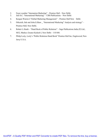 2.     Fayer weather “Internation Marketing” – Prentice Hall – New Delhi
       3.     Jain S.C. “International Marketing” – CBS Publications – New Delhi
       4.     Keegan Warren J.”Global Marketing Management” – Prentice Hall New Delhi
       5.     Orkuisih, Sak and John.S.Shaw _ “International Marketing” Analysis and strategy” –
              Prentice Hall, New Delhi.
       6.     Robert L.Heath – “Hand Book of Public Relations” – Sage Publications India (P) Ltd.,
              M32, Market, Greater Kailash I, New Delhi – 110 048.
       7.     Philip Lesly, Lesly’s “Public Relations Hand Book” Prentice Hall Inc, Englewood, New
              Jersy U.S.A.




AcroPDF - A Quality PDF Writer and PDF Converter to create PDF files. To remove the line, buy a license.
 