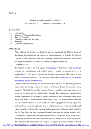 UNIT V


                                 GLOBAL MARKETING MANAGEMENT
                            LESSON NO. 1:          DISTRIBUTION CHANNELS


       STRUCTURE
       1.1    Introduction
       1.2    Meaning of Channel of Distribution
       1.3    Types of Channels
       1.4    Channel Structure and Selection
       1.5    Summary
       1.6    Questions for Discussion

       OBJECTIVES
              After studying the lesson you should be able to understand the different forms of
              distribution like institutional and physical in global marketing; to describe the different
              channels of distribution and show their advantages and disadvantages and, to illustrate
              the importance and role of channels of distribution in global marketing.
       1.1    INTRODUCTION
              'Distribution' is one of the four aspects of marketing. A distributor is the middleman
              between the manufacturer and retailer. After a product is manufactured by a
              supplier/factory, it is typically stored in the distributor's warehouse. The product is then
              sold to retailers or customers. The other three parts of the marketing mix are product
              management, pricing, and promotion.
              Distribution has two elements, the institutional and the physical. Whilst most agricultural
              exports from developing countries are either in a "primary" format (for example cotton,
              maize) or "finished" format (for example flowers, vegetables) increasing attention is
              being put on "processed" or "added value" formats. This means that, whereas in the
              former, exporters are in the hands of agents, merchants or other middlemen, in the latter
              much more needs to be understood of the channel itself. The more is known about the
              end user and the channel to reach him/her the better equipped will be the exporter to
              understand and meet the needs and also to perhaps gain more of the exported added
              value. It is a fact in flowers; for example, that these are sold on from the Dutch market to
              the Far East, where the price commanded is much more than the original exporter price.
              If the original exporter could participate in this channel, the greater would be the return.
              The longer the channel; the more likely that producer profits will be indirectly reduced.
              This is because the end product's price may be too expensive to sell in volume, sufficient
AcroPDF - A Quality PDF Writer and PDF Converter to create PDF files. To remove theas per buy a license.
             for the producer to cover costs. If the cutting of channel length is impossible line, the
 