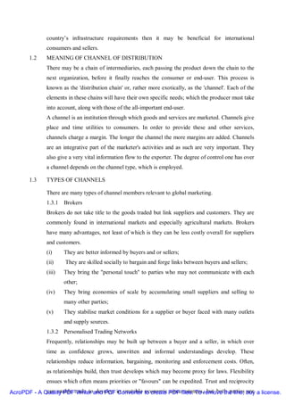 country’s infrastructure requirements then it may be beneficial for international
              consumers and sellers.
       1.2    MEANING OF CHANNEL OF DISTRIBUTION
              There may be a chain of intermediaries, each passing the product down the chain to the
              next organization, before it finally reaches the consumer or end-user. This process is
              known as the 'distribution chain' or, rather more exotically, as the 'channel'. Each of the
              elements in these chains will have their own specific needs; which the producer must take
              into account, along with those of the all-important end-user.
              A channel is an institution through which goods and services are marketed. Channels give
              place and time utilities to consumers. In order to provide these and other services,
              channels charge a margin. The longer the channel the more margins are added. Channels
              are an integrative part of the marketer's activities and as such are very important. They
              also give a very vital information flow to the exporter. The degree of control one has over
              a channel depends on the channel type, which is employed.

       1.3    TYPES OF CHANNELS

              There are many types of channel members relevant to global marketing.
              1.3.1 Brokers
              Brokers do not take title to the goods traded but link suppliers and customers. They are
              commonly found in international markets and especially agricultural markets. Brokers
              have many advantages, not least of which is they can be less costly overall for suppliers
              and customers.
              (i)     They are better informed by buyers and or sellers;
              (ii)    They are skilled socially to bargain and forge links between buyers and sellers;
              (iii)   They bring the "personal touch" to parties who may not communicate with each
                      other;
              (iv)    They bring economies of scale by accumulating small suppliers and selling to
                      many other parties;
              (v)     They stabilise market conditions for a supplier or buyer faced with many outlets
                      and supply sources.
              1.3.2 Personalised Trading Networks
              Frequently, relationships may be built up between a buyer and a seller, in which over
              time as confidence grows, unwritten and informal understandings develop. These
              relationships reduce information, bargaining, monitoring and enforcement costs. Often,
              as relationships build, then trust develops which may become proxy for laws. Flexibility
              ensues which often means priorities or "favours" can be expedited. Trust and reciprocity
AcroPDF - A Quality PDFtrade toand PDF in unstable to create PDF files. To remove the line, buy a license.
             can enable Writer develop Converter economic circumstances, but both parties are
 