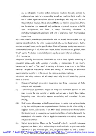 and use of specific resources and/or managerial functions. In such a contract the
                      exchange of raw material or commodity is made on condition that it involves the
                      use of certain inputs or methods, advised by the buyer, who may even take over
                      the distribution function. This is a typical Marks and Spencer arrangement. Marks
                      and Spencer is a very successful, high quality and price retail operation in the UK
                      Such    arrangements     are   found    in   many     franchising,    distributor   or
                      marketing/management agreements and help to internalise many future product
                      transactions.
              Both these forms of contract reduce the risks on both the buyers' and the sellers' side. By
              creating forward markets, the seller reduces market risk, and the buyer ensures that he
              receives commodities to certain specifications. Forward/resource management contracts
              also have the advantage of the provision of credit, market information and, perhaps, other
              "trade" secrets. Production contracts to farmers are also a source of credit collateral.
              1.3.5 Integration
              Integration vertically involves the combination of two or more separate marketing or
              production components under common ownership or management. It can involve
              investments "forward" or "backward" in existing activities or investments in interlinked
              activities. Integration horizontally means the linking of marketing or production
              separables at the same level in the system, for example, a group of retailers.
              Integration can bring a number of advantages especially in food marketing systems,
              which as follows:
              (i)     Production/logistical economies: integration can bring economies of bulk,
                      transport, and inventories,
              (ii)    Transaction cost economies: integration brings cost economies because the firm
                      may become the sole supplier of goods and services to itself; these include
                      bargaining costs, information system streamlining and centralised decision
                      making,
              (iii)   Risk bearing advantages: vertical integration can overcome risk and uncertainty,
                      i.e. by internalising flows the organisation can eliminate the risk of variability in
                      supplies, outlets, qualities and so on. More direct control over assets may enable
                      the firm to invest in processing and marketing facilities, which further enable the
                      development of economies of scale. Typical examples include nuclear estates and
                      out grower schemes.
              (iv)    Market imperfections: These can be "absorbed" often by vertically integrated
                      organisations. Taxes, prices and exchange controls and other regulations may be
                    "absorbed" to give pecuniary gain. Also, integration enables the firm to increase
AcroPDF - A Quality PDF Writer and PDF Converter to create PDF files. To remove the line, buy a license.
                    its market share and leverage with suppliers and customers.
 