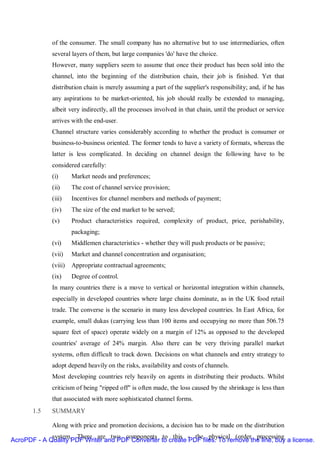 of the consumer. The small company has no alternative but to use intermediaries, often
              several layers of them, but large companies 'do' have the choice.
              However, many suppliers seem to assume that once their product has been sold into the
              channel, into the beginning of the distribution chain, their job is finished. Yet that
              distribution chain is merely assuming a part of the supplier's responsibility; and, if he has
              any aspirations to be market-oriented, his job should really be extended to managing,
              albeit very indirectly, all the processes involved in that chain, until the product or service
              arrives with the end-user.
              Channel structure varies considerably according to whether the product is consumer or
              business-to-business oriented. The former tends to have a variety of formats, whereas the
              latter is less complicated. In deciding on channel design the following have to be
              considered carefully:
              (i)      Market needs and preferences;
              (ii)     The cost of channel service provision;
              (iii)    Incentives for channel members and methods of payment;
              (iv)     The size of the end market to be served;
              (v)      Product characteristics required, complexity of product, price, perishability,
                       packaging;
              (vi)     Middlemen characteristics - whether they will push products or be passive;
              (vii)    Market and channel concentration and organisation;
              (viii)   Appropriate contractual agreements;
              (ix)     Degree of control.
              In many countries there is a move to vertical or horizontal integration within channels,
              especially in developed countries where large chains dominate, as in the UK food retail
              trade. The converse is the scenario in many less developed countries. In East Africa, for
              example, small dukas (carrying less than 100 items and occupying no more than 506.75
              square feet of space) operate widely on a margin of 12% as opposed to the developed
              countries' average of 24% margin. Also there can be very thriving parallel market
              systems, often difficult to track down. Decisions on what channels and entry strategy to
              adopt depend heavily on the risks, availability and costs of channels.
              Most developing countries rely heavily on agents in distributing their products. Whilst
              criticism of being "ripped off" is often made, the loss caused by the shrinkage is less than
              that associated with more sophisticated channel forms.
       1.5    SUMMARY

              Along with price and promotion decisions, a decision has to be made on the distribution
             system. There are two components to this - the physical (order processing
AcroPDF - A Quality PDF Writer and PDF Converter to create PDF files. To remove the line, buy a license.
 
